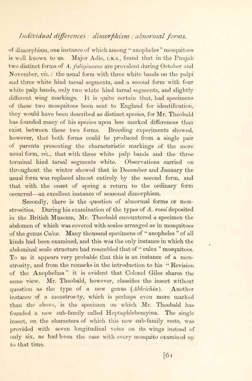 hidividual differences : dmwrphisni: abnomnal forms. of dimorphism, one instance of which among “ anopheles ” mosquitoes is well known to us. Major A die, i.m.s., found that in the Punjab two distinct forms of A. fuliginosus are prevalent during October and November, vh>: the usual form with three white bands on the palpi and three white hind tarsal segments, and a second form with four white palp bands, only two white hind tarsal segments, and slightly different wing markings. It is quite certain that, had specimens of these two mosquitoes been sent to England for identification, they would have been described as distinct species, for Mr. Theobald has founded many of his species upon less marked differences than exist between these two forms. Breeding experiments showed, however, that both forms could be produced from a single pair of parents presenting the characteristic markings of the more usual form, viz., that with three white palp bands and the three terminal hind tarsal segments white. Observations carried on throughout the winter showed that in December and January the usual form was replaced almost entirely by the second form, and that with the onset of spring a return to the ordinary form occurred—an excellent instance of seasonal dimorphism. Secondly, there is the question of abnormal forms or mon- strosities. During his examination of the types of A. rossi deposited in the British Museum, Mr. Theobald encountered a specimen the abdomen of which was covered with scales arranged as in mosquitoes of the genus Culex. Many thousand specimens of anopheles ” of all kinds had been examined, and this was the only instance in which the abdominal scale structure had resembled that of culex ” mosquitoes. To us it appears very probable that this is an instance of a mon- strosity, and from the remarks in the introduction to his Revision of the Anophelina ” it is evident that Colonel Giles shares the same view. Mr. Theobald, however, classifies the insect without question as the type of a new genus [Aldrichia). Another instance of a monstrosity, which is perhaps even more marked than the above, is the specimen on which Mr. Theobald has founded a new sub-family called Heptaphlebomyina. The single insect, on the characters of which this new sub-family rests, was provided with seven longitudinal veins on its wings instead of only six, as had been the case with every mosquito examined up to that time.