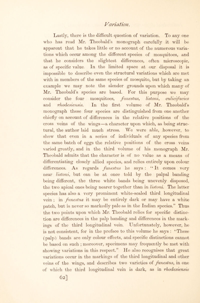 Variation, Lastly, there is the difficult question of variation. To any one who has read Mr. Theobald’s monograph carefully it will be apparent that he takes little or no account of the numerous varia- tions which occur among the different species of mosquitoes, and that he considers the slightest differences, often microscopic, as of specific value. In the limited space at our disposal it is impossible to describe even the structural variations which are met with in members of the same species of mosquito, but by taking an example we may note the slender grounds upon which many of Mr. Theobald’s species are based. For this purpose we may consider the four mosquitoes, funestus, listoni, culicifacies and rhodesiensis. In the first volume of Mr. Theobald’s monograph these four species are distinguished from one another chiefly on account of differences in the relative positions of the cross veins of the wings—a character upon which, as being struc- tural, the author laid much stress. We were able, however, to show that even in a series of individuals of any species from the same batch of eggs the relative positions of the cross veins varied greatly, and in the third volume of his monograph Mr. Theobald admits that the character is of no value as a means of differentiating closely allied species, and relies entirely upon colour- differences. As regards funestus he says : ‘‘It comes very near listoni^ but can be at once told by the palpal banding being different, the three white bands being unevenly disposed, the two apical ones being nearer together than in listoni. The latter species has also a very prominent white-scaled third longitudinal vein ; in funestus it may be entirely dark or may have a white patch, but is never so markedly pale as in the Indian species.” Thus the two points upon which Mr. Theobald relies for specific distinc- tion are differences in the palp banding and differences in the mark- ings of the third longitudinal vein. Unfortunately, however, he is not consistent, for in the preface to this volume he says : “These (palp) bands are only colour effects, and specific distinctions cannot be based on such ; moreover, specimens may frequently be met with showing variations in this respect.” He also recognises that great variations occur in the markings of the third longitudinal and other veins of the wings, and describes two varieties of funestus, in one of which the third longitudinal vein is dark, as in rhodesiensis 62]