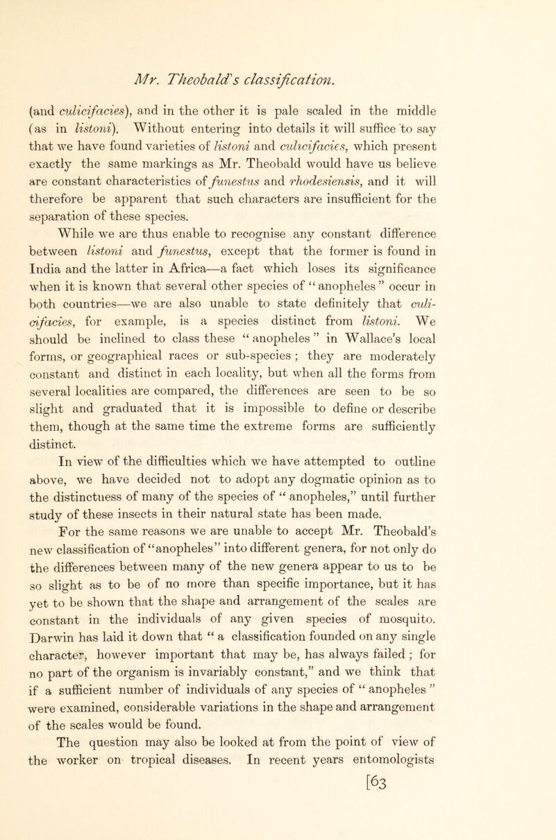 Mr. Theobald's classification. (and culicifacies), and in the other it is pale scaled in the middle (as in listoni). Without entering into details it will suffice‘to say that we have found varieties of listoni and cuhcifacies, which present exactly the same markings as Mr. Theobald would have us believe are constant characteristics of funestus and rhodesiensis, and it will therefore be apparent that such characters are insufficient for the separation of these species. While we are thus enable to recognise any constant difference between listoni and fnnestus, except that the former is found in India and the latter in Africa—a fact which loses its significance when it is known that several other species of anopheles ” occur in both countries—we are also unable to state definitely that culi~ aifacies, for example, is a species distinct from listoni. We should be inclined to class these anopheles ’’ in Wallace's local forms, or geographical races or sub-species ; they are moderately constant and distinct in each locality, but when all the forms from several localities are compared, the differences are seen to be so slight and graduated that it is impossible to define or describe them, though at the same time the extreme forms are sufficiently distinct. In view of the difficulties which we have attempted to outline above, we have decided not to adopt any dogmatic opinion as to the distinctness of many of the species of anopheles, until further study of these insects in their natural state has been made. For the same reasons we are unable to accept Mr. Theobald s new classification of ‘anopheles into different genera, for not only do the differences between many of the new genera appear to us to be so slight as to be of no more than specific importance, but it has yet to be shown that the shape and arrangement of the scales are constant in the individuals of any given species of mosquito. Darwin has laid it down that “ a classification founded on any single character, however important that may be, has always failed ; for no part of the organism is invariably constant, and we think that if a sufficient number of individuals of any species of “ anopheles were examined, considerable variations in the shape and arrangement of the scales would be found. The question may also be looked at from the point of view of the worker on tropical diseases. In recent years entomologists [63