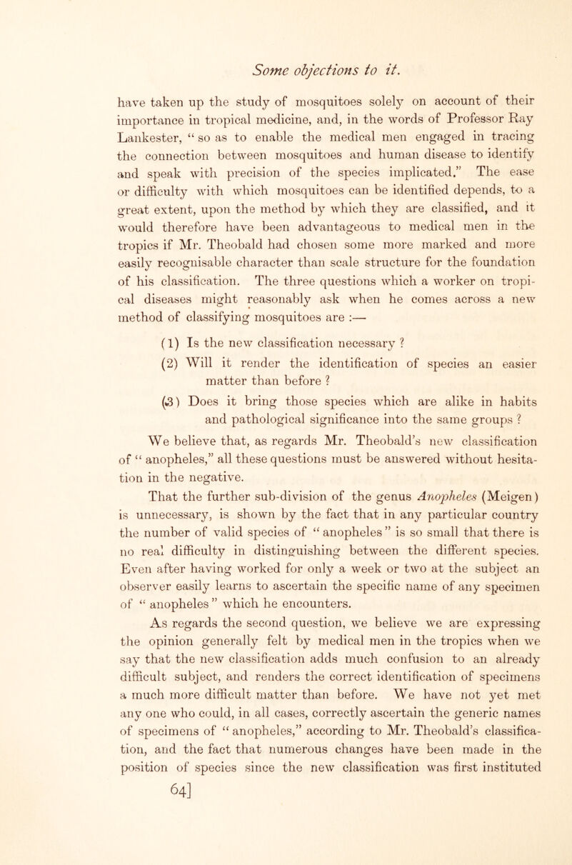 Some objections to it. have taken up the study of mosquitoes solely on account of their importance in tropical medicine, and, in the words of Professor Ray Lankester, ‘‘ so as to enable the medical men engaged in tracing the connection between mosquitoes and human disease to identify and speak with precision of the species implicated.” The ease or difficulty with which mosquitoes can be identified depends, to a great extent, upon the method by which they are classified, and it would therefore have been advantageous to medical men in the tropics if Mr. Theobald had chosen some more marked and more easily recognisable character than scale structure for the foundation of his classification. The three questions which a worker on tropi- cal diseases might reasonably ask when he comes across a new method of classifying mosquitoes are :— (1) Is the new classification necessary ? (2) Will it render the identification of species an easier matter than before ? (»3) Does it bring those species which are alike in habits and pathological significance into the same groups ? We believe that, as regards Mr. Theobald^s new classification of ‘‘ anopheles,” all these questions must be answered without hesita- tion in the negative. That the further sub-division of the genus Anojohdes (Meigen) is unnecessary, is shown by the fact that in any particular country the number of valid species of anopheles ” is so small that there is no real difficulty in distinguishing between the different species. Even after having worked for only a week or two at the subject an observer easily learns to ascertain the specific name of any specimen of anopheles ” which he encounters. As regards the second question, we believe we are expressing the opinion generally felt by medical men in the tropics when we say that the new classification adds much confusion to an already difficult subject, and renders the correct identification of specimens a much more difficult matter than before. We have not yet met any one who could, in all cases, correctly ascertain the generic names of specimens of anopheles,” according to Mr. Theobald’s classifica- tion, and the fact that numerous changes have been made in the position of species since the new classification was first instituted 64]