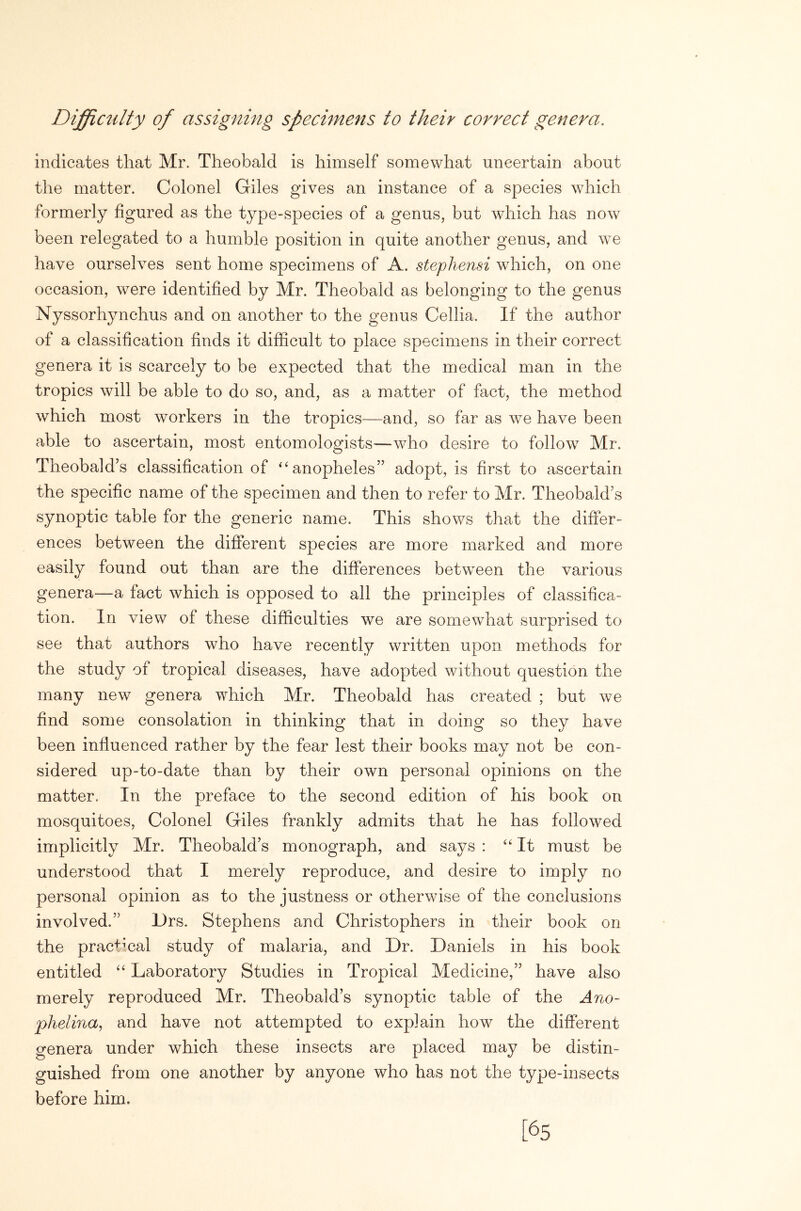 Diffiailty of assigning specimens to their correct genera. indicates that Mr. Theobald is himself somewhat uncertain about the matter. Colonel Giles gives an instance of a species which formerly figured as the type-species of a genus, but which has now been relegated to a humble position in quite another genus, and we have ourselves sent home specimens of A. stephensi which, on one occasion, were identified by Mr. Theobald as belonging to the genus Nyssorhynchus and on another to the genus Cellia. If the author of a classification finds it difficult to place specimens in their correct genera it is scarcely to be expected that the medical man in the tropics will be able to do so, and, as a matter of fact, the method which most workers in the tropics—and, so far as wm have been able to ascertain, most entomologists—‘who desire to follow Mr. Theobald’s classification of “anopheles” adopt, is first to ascertain the specific name of the specimen and then to refer to Mr. Theobald’s synoptic table for the generic name. This shows that the differ- ences between the different species are more marked and more easily found out than are the differences between the various genera—a fact which is opposed to all the principles of classifica- tion. In view of these difficulties we are somewhat surprised to see that authors who have recently written upon methods for the study of tropical diseases, have adopted without question the many new genera which Mr. Theobald has created ; but we find some consolation in thinking that in doing so they have been influenced rather by the fear lest their books may not be con- sidered up-to-date than by their own personal opinions on the matter. In the preface to the second edition of his book on mosquitoes, Colonel Giles frankly admits that he has followed implicitly Mr. Theobald’s monograph, and says : “It must be understood that I merely reproduce, and desire to imply no personal opinion as to the justness or otherwise of the conclusions involved.” Grs. Stephens and Christophers in their book on the practmal study of malaria, and Dr. Daniels in his book entitled “ Laboratory Studies in Tropical Medicine,” have also merely reproduced Mr. Theobald’s synoptic table of the Ano- phelma, and have not attempted to explain how the different genera under which these insects are placed may be distin- guished from one another by anyone who has not the type-insects before him. [65