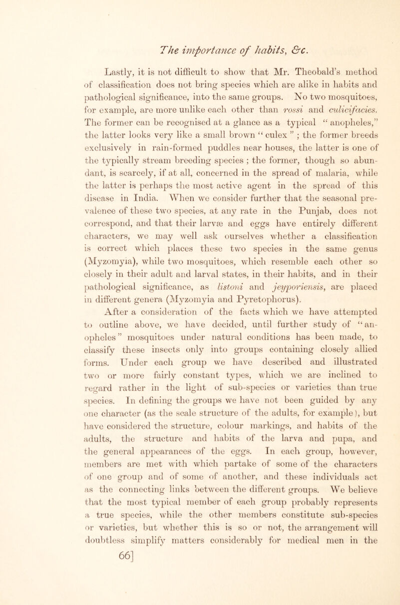The importance of habits, &c. Lastly, it is not difficult to show that Mr. Theobald’s method of classification does not bring species which are alike in habits and pathological significance, into the same groups. No two mosquitoes, for example, are more unlike each other than rossi and culicifacies. The former can be recognised at a glance as a typical anopheles,” the latter looks very like a small brown culex ” ; the former breeds exclusively in rain-formed puddles near houses, the latter is one of the typically stream breeding species ; the former, though so abun- dant, is scarcely, if at all, concerned in the spread of malaria, while the latter is perhaps the most active agent in the spread of this disease in India. When we consider further that the seasonal pre- A. valence of these two species, at any rate in the Punjab, does not correspond, and that their larvse and eggs have entirely different characters, we may well ask ourselves whether a classification is correct which places these two species in the same genus (Myzomyia), while two mosquitoes, which resemble each other so closely in their adult and larval states, in their habits, and in their pathological significance, as listoni and jeyijoriensis, are placed in different genera (Myzomyia and Pyretophorus). After a consideration of the facts which we have attempted t<j outline above, we have decided, until further study of “an- opheles ” mosquitoes under natural conditions has been made, to classify these insects only into groups containing closely allied forms. Under each group we have described and illustrated two or more fairly constant types, which we are inclined to regard rather in the light of sub-species or varieties than true species. In defining the groups we have not been guided by any one character (as the scale structure of the adults, for example), but have considered the structure, colour markings, and habits of the adults, the structure and habits of the larva and pupa, and the general appearances of the eggs. In each group, however, members are met with which partake of some of the characters of one group and of some of another, and these individuals act as the connecting links between the different groups. We believe that the most typical member of each group probably represents a true species, while the other members constitute sub-species or varieties, but whether this is so or not, the arrangement will doubtless simplify matters considerably for medical men in the 66]