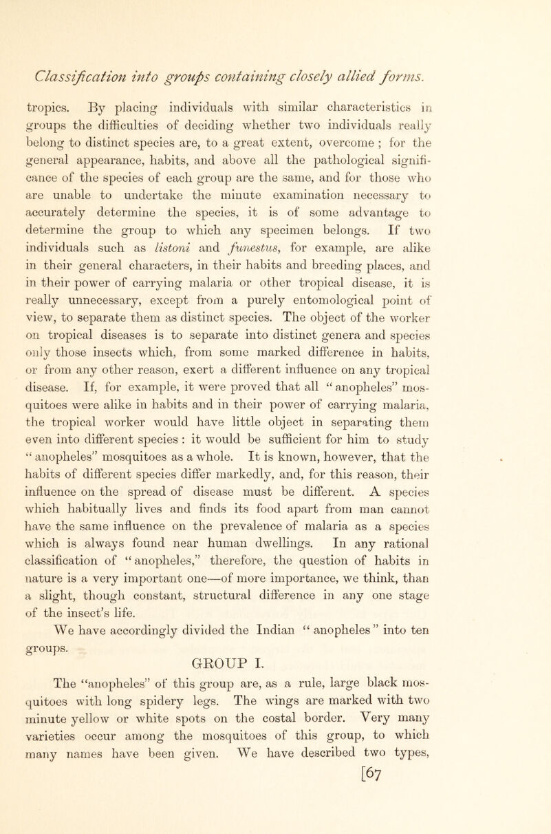 Classification into groups containing closely allied forms. tropics. By placing individuals with similar characteristics in groups the difficulties of deciding whether two individuals really belong to distinct species are, to a great extent, overcome ; for the general appearance, habits, and above all the pathological signifi- cance of the species of each group are the same, and for those who are unable to undertake the minute examination necessary to accurately determine the species, it is of some advantage to determine the group to which any specimen belongs. If two individuals such as listoni and fuiiestus, for example, are alike in their general characters, in their habits and breeding places, and in their power of carrying malaria or other tropical disease, it is really unnecessary, except from a purely entomological point of view, to separate them as distinct species. The object of the worker on tropical diseases is to separate into distinct genera and species only those insects which, from some marked difference in habits, or from any other reason, exert a different influence on any tropical disease. If, for example, it were proved that all anopheles” mos- quitoes were alike in habits and in their power of carrying malaria, the tropical worker would have little object in separating them even into different species : it would be sufficient for him to study “ anopheles” mosquitoes as a whole. It is known, however, that the habits of different species differ markedly, and, for this reason, their influence on the spread of disease must be different. A species which habitually lives and finds its food apart from man cannot have the same influence on the prevalence of malaria as a species which is always found near human dwellings. In any rational classification of anopheles,” therefore, the question of habits in nature is a very important one—of more importance, we think, than a slight, though constant, structural difference in any one stage of the insect’s life. We have accordingly divided the Indian anopheles” into ten groups. GROUP L The ^‘anopheles” of this group are, as a rule, large black mos- quitoes with long spidery legs. The wings are marked with two minute yellow or white spots on the costal border. Very many varieties occur among the mosquitoes of this group, to which many names have been given. We have described two types, [67