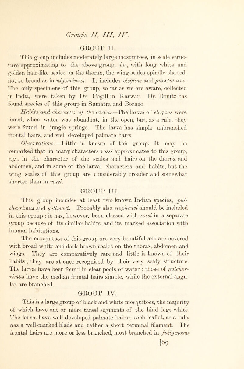 GROUP IT. This group includes moderately large mosquitoes, in scale struc- ture approximating to the above group, ?le., with long white and golden hair-like scales on the thorax, the wing scales spindle-shaped, not so broad as in nigerrimus. It includes elegans and punctidatus. The only specimens of this group, so far as we are aware, collected in India, were taken by Dr. Cogill in Karwar. Dr. Donitz has found species of this group in Sumatra and Borneo. Habits and character of the larva,—The larvse of elegans were found, when water was abundant, in the open, but, as a rule, they were found in jungle springs. The larva has simple unbranched frontal hairs, and well developed palmate hairs. Observations,—Little is known of this group. It may be remarked that in many characters rossi approximates to this group, e.g., in the character of the scales and hairs on the thorax and abdomen, and in some of the larval characters and habits, but the wing scales of this group are considerably broader and somewhat shorter than in rossi, GROUP III. This group includes at least two known Indian species, pul- cherrimus and wiUmori. Probably also stephensi should be included in this group ; it has, however, been classed with rossi in a separate group because of its similar habits and its marked association with human habitations. The mosquitoes of this group are very beautiful and are covered with broad white and dark brown scales on the thorax, abdomen and wings. They are comparatively rare and little is known of their habits ; they are at once recognised by their very scaly structure. The larvse have been found in clear pools of water ; those of pidcher- rimus have the median frontal hairs simple, while the external angu- lar are branched. GROUP IV. This is a large group of black and white mosquitoes, the majority of which have one or more tarsal segments of the hind legs white. The larvm have well developed palmate hairs; each leaflet, as a rule, has a well-marked blade and rather a short terminal filament. The frontal hairs are more or less branched, most branched in fidiginosus [69