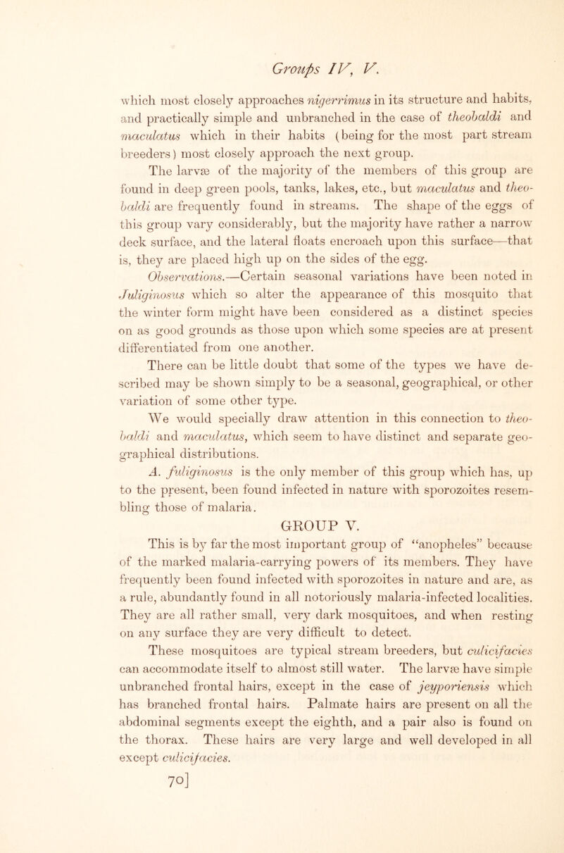 which most closely approaches nigerrimus in its structure and habits, and practically simple and unbranched in the case of theohaldi and maculatus which in their habits (being for the most part stream breeders) most closely approach the next group. The larvae of the majority of the members of this group are found in deep green pools, tanks, lakes, etc., but maculatus and tlieo- haldi are frequently found in streams. The shape of the eggs of this group vary considerably, but the majority have rather a narrow deck surface, and the lateral floats encroach upon this surface—that is, they are placed high up on the sides of the egg. Observations.—Certain seasonal variations have been noted in Juliginosus which so alter the appearance of this mosquito that the winter form might have been considered as a distinct species on as good grounds as those upon which some species are at present differentiated from one another. There can be little doubt that some of the types we have de- scribed may be shown simply to be a seasonal, geographical, or other variation of some other type. We would specially draw attention in this connection to theo- haldi and maculatus, which seem to have distinct and separate geo- graphical distributions. A. fuliginosus is the only member of this group which has, up to the present, been found infected in nature with sporozoites resem- bling those of malaria. GROUP V. This is by far the most iioportant group of ^‘anopheles” because of the marked malaria-carrying powers of its members. They have frequently been found infected with sporozoites in nature and are, as a rule, abundantly found in all notoriously malaria-infected localities. They are all rather small, very dark mosquitoes, and when resting on any surface they are very difficult to detect. These mosquitoes are typical stream breeders, but culicifacies can accommodate itself to almost still water. The larvae have simple unbranched frontal hairs, except in the case of jeyporiensis which has branched frontal hairs. Palmate hairs are present on all the abdominal segments except the eighth, and a pair also is found on the thorax. These hairs are very large and well developed in all except culicijacies.