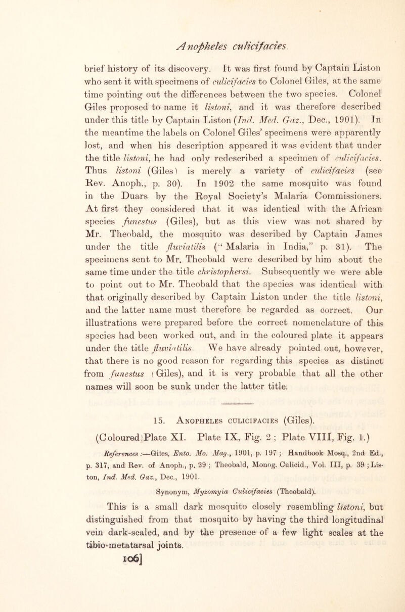 brief history of its discovery. It was first found by Captain Liston who sent it with specimens of cnlicifacies to Colonel Giles, at the same time pointing out the differences between the two species. Colonel Giles proposed to name it listoni^ and it was therefore described under this title by Captain Liston [Ind. Med,. Gaz.^ Dec., 1901). In the meantime the labels on Colonel Giles’ specimens were apparently lost, and when his description appeared it was evident that under the title listoni, he had only redescribed a specimen of cnlicifdcies. Thus listoni (Giles) is merely a variety of mlicifacies (see Kev. Anoph., p. 30). In 1902 the same mosquito was found in the Duars by the Royal Society’s Malaria Commissioners. At first they considered that it was identical with the African species funestus (Giles), but as this view was not shared by Mr. Theobald, the mosquito was described by Captain James under the title fluviatilis ('^ Malaria in India,” p. 31). The specimens sent to Mr. Theobald were described by him about the same time under the title Christopher si. Subsequently we were able to point out to Mr. Theobald that the species was identical with that originally described by Captain Liston under the title listoni, and the latter name must therefore be regarded as correct. Our illustrations were prepared before the correct nomenclature of this species had been worked out, and in the coloured plate it appears under the title fluvintilis. We have already pointed out, however, that there is no good reason for regarding this species as distinct from funestus { Giles), and it is very probable that all the other names will soon be sunk under the latter title. 15. Anopheles culicifacies (Giles). (Coloured^Plate XI. Plate IX, Fig. 2 ; Plate VIII, Fig. 1.) References:—Giles, Ento. Mo. Mag., 1901, p. 197; Handbook Mosq., 2nd Ed., p. 317, and Rev. of Anoph., p. 29 ; Theobald, Monog. Oulicid., Vol. Ill, p. 39 ; Lis- ton, Ind. Med. Gaz., Dec., 1901. Synonym, Myzomyia Culicifacies (Theobald). This is a small dark mosquito closely resembling Ustoni, but distinguished from that mosquito by having the third longitudinal vein dark-scaled, and by the presence of a few light scales at the tibio-metatarsal joints. io6]