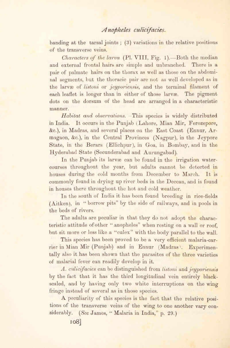 banding at the tarsal joints ; (3) variations in the relative positions of the transverse veins. Characters of the larva (PI. VIII, Fig. 1).—Both the median and external frontal hairs are simple and unbranched. There is a pair of palmate hairs on the thorax as well as those on the abdomi- nal segments, but the thoracic pair are not as well developed as in the larvae of listoni or jeyporiensis, and the terminal filament of each leaflet is longer than in either of those larvae. The pigment dots on the dorsum of the head are arranofed in a characteristic manner. Habitat and observations. -This species is widely distributed in India. It occurs in the Punjab (Lahore, Mian Mir, Ferozepore, &c.), in Madras, and several places on the East Coast (Ennur, Ar- magaon, &c.), in the Central Provinces (Nagpur), in the Jeypore State, in the Berars (Ellichpur), in Goa, in Bombay, and in the Hyderabad State (Secunderabad and Aurungabad). In the Punjab its larvae can be found in the irrigation water- courses throughout the year, but adults cannot be detected in houses during the cold months from December to March. It is commonly found in drying up river beds in the Deccan, and is found in houses there throughout the hot and cold weather. In the south of India it has been found breedinof in rice-fields (Aitken), in “ borrow pits” by the side of railways, and in pools in the beds of rivers. The adults are peculiar in that they do not adopt the charac- teristic attitude of other anopheles” when resting on a wall or roof, but sit more or less like a “culex” with the body parallel to the wall. This species has been proved to be a very efficient malaria-car- rier in Mian Mir (Punjab) and in Ennur (Madras'. Experimen- tally also it has been shown that the parasites of the three varieties of malarial fever can readily develop in it. A. culicifacies can be distinguished from listoni and jeyporiensis by the fact that it has the third longitudinal vein entirely black- scaled, and by having only two white interruptions on the wing fringe instead of several as in those species. A peculiarity of this species is the fact that the relative posi- tions of the transverse veins of the wing to one another vary con- siderably. (*See James, Malaria in India,” p. 29.)