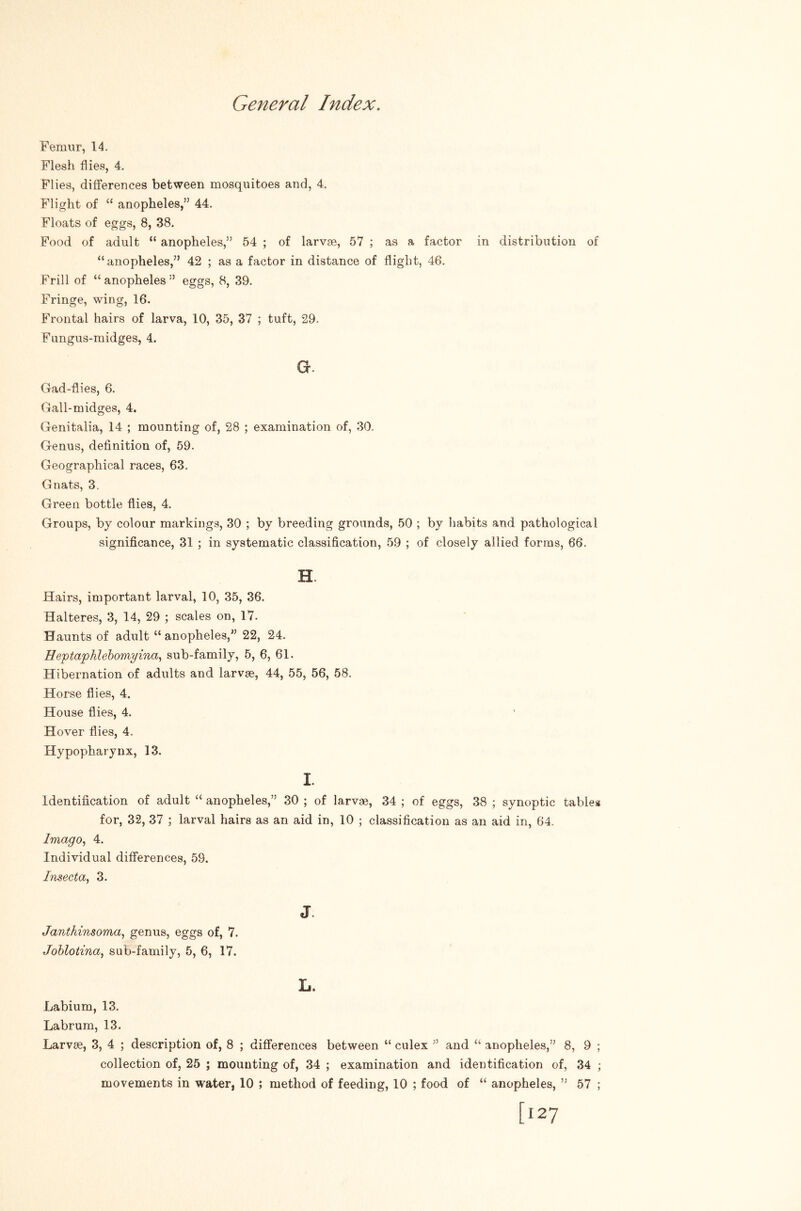 Femur, 14. Flesh flies, 4. Flies, differences between mosquitoes and, 4. Flight of “ anopheles,” 44. Floats of eggs, 8, 38. Food of adult “ anopheles,” 54 ; of larvae, 57 ; as a factor in distribution of “anopheles,” 42 ; as a factor in distance of flight, 46. Frill of “ anopheles ” eggs, 8, 39. Fringe, wing, 16. Frontal hairs of larva, 10, 35, 37 ; tuft, 29. Fungus-midges, 4. G. Gad-flies, 6. Gall-midges, 4, Genitalia, 14 ; mounting of, 28 ; examination of, 30. Genus, definition of, 59. Geographical races, 63, Gnats, 3. Green bottle flies, 4. Groups, by colour markings, 30 ; by breeding grounds, 50 ; by habits and pathological significance, 31 ; in systematic classification, 59 ; of closely allied forms, 66. H. Hairs, important larval, 10, 35, 36. Halteres, 3, 14, 29 ; scales on, 17. Haunts of adult “ anopheles,” 22, 24. Heptapklehomyina^ sub-family, 5, 6, 61. Hibernation of adults and larvae, 44, 55, 56, 58. Horse flies, 4. House flies, 4. Hover flies, 4. Hypopharynx, 13. I. Identification of adult “ anopheles,” 30 ; of larvae, 34 ; of eggs, 38 ; synoptic tables for, 32, 37 ; larval hairs as an aid in, 10 ; classification as an aid in, 64. Imago^ 4. Individual differences, 59. Insecta, 3. J. Janthinsoma, genus, eggs of, 7. Johlotina, sub-family, 5, 6, 17. L. Labium, 13. Labrum, 13. Larvae, 3, 4 ; description of, 8 ; differences between “ culex ” and “ anopheles,” 8, 9 collection of, 25 ; mounting of, 34 ; examination and identification of, 34 movements in water, 10 ; method of feeding, 10 ; food of “ anopheles, ” 57