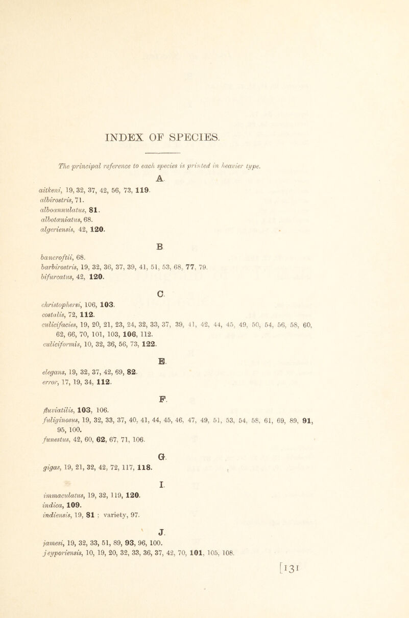 INDEX OF SPECIES. The 'principal reference to each species is printed in heavier type. A. aitkeni, 19,32, 37, 42, 56, 73, 119. albirostris^ 71. alhoannulatus^ 81. alhoiceniatns^ 68. algeriensis^ 42, 120. B bancroftii^ 68. barbirostris, 19, 32, 36, 37, 39, 41, 51, 53, 68, 77, 79. bifurcatus, 42, 120. c. christophersi^ 106, 103. costalis^ 72, 112. cnlicifacies^ 19, 20, 21, 23, 24, 32, 33, 37, 39, 41, 42, 44, 45, 49, 50, 54, 56, 58, 60, 62, 66, 70, 101, 103, 106, 112. culiciformis, 10, 32, 36, 56, 73, 122. B. elega7is, 19, 32, 37, 42, 69, 82. erroVf 17, 19, 34, 112. fluviatilis, 103, 106. fnliginosus, 19, 32, 33, 37, 40, 41, 44, 45, 46, 47, 49, 51, 53, 54, 58, 61, 69, 89, 91, 95, 100. funestus^ 42, 60, 62, 67, 71, 106. a gigas, 19, 21, 32, 42, 72, 117, 118. I. immaculatus, 19, 32, 119, 120. indica^ 109. indiensis^ 19, 81 ; variety, 97. J. jamesi^ 19, 32, 33, 51, 89, 93, 96, 100.