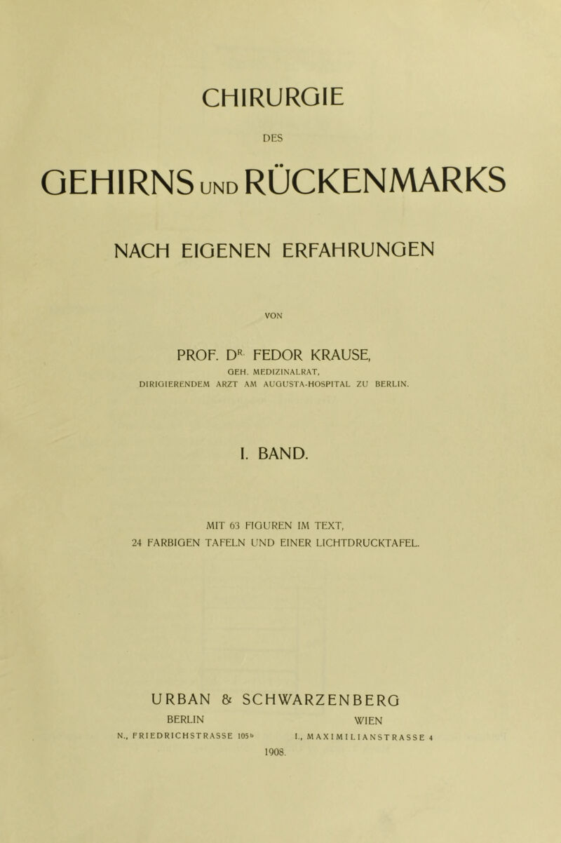 CHIRURGIE DES GEHIRNS UND RÜCKENMARKS NACH EIGENEN ERFAHRUNGEN PROF. D'< FEDOR KRAUSE, GEH. MEDIZINALRAT, DIRIGIERENDEM ARZT AM AUGUSTA-HOSPITAL ZU BERLIN. I. BAND. MIT 63 FIGUREN IM TEXT, 24 FARBIGEN TAFELN UND EINER LICHTDRUCKTAFEL. URBAN & SCHWARZENBERG WIEN L, MAXIMILIANSTRASSE 4 BERLIN N., FRIEDRICHSTRASSE I05i> 1908.