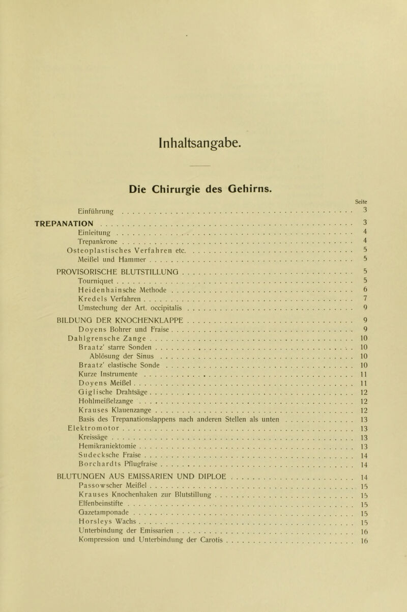 Inhaltsangabe Die Chirurgie des Gehirns. Seite Einfiiliriing 3 TREPANATION 3 Einleitung 4 Trepankröne 4 Osteoplastisches Verfahren etc 5 Meißel und Hammer 5 PROVISORISCHE BLUTSTILLUNG 5 Tourniquet 5 Heidenhainsche Methode 6 Kredels Verfahren 7 Umstechung der Art. occipitalis 9 BILDUNG DER KNOCHENKLAPPE 9 Doyens Bohrer und Fraise 9 Dahlgrensche Zange 10 Braatz’ starre Sonden . 10 Ablösung der Sinus 10 Braatz’ elastische Sonde 10 Kurze Instrumente 11 Doyens Meißel 11 Oiglische Drahtsäge 12 Hohlmeißelzange 12 Krauses Klauenzange 12 Basis des Trepanationslappens nach anderen Stellen als unten 13 Elektromotor 13 Kreissäge 13 Hemikraniektomie 13 Sudecksche Fraise 14 Borchardts Pflugfraise 14 BLUTUNGEN AUS EMISSARIEN UND DIPLOE 14 Passowscher Meißel 15 Krauses Knochenhaken zur Blutstillung 15 Elfenbeinstifte 15 Gazetamponade 15 Horsleys Wachs 15 Unterbindung der Emissarien Ifi Kompression und Unterbindung der Carotis 16