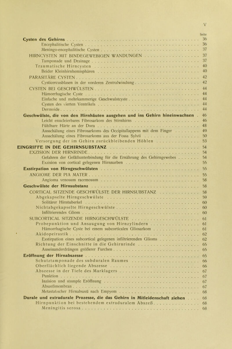 Seite Cysten des Gehirns 36 tnceplialitisclie Cysten 36 Meningo-enceplialitische Cysten 37 HIRNCVSTFiN MIT BINDUGEWEBiOEN WANDUNGEN 37 Tamponade und Drainage 37 Traumatische Hirncysten 40 Beider Kleinhirnliemisphären 40 PARASITÄRE CYSTEN 42 Cysticercusblasen in der vorderen Zentralwindung 42 CYSTEN BEI GESCHWÜLSTEN 44 Hämorrhagische Cyste 44 Einfache und mehrkammerige Geschwulstcyste 44 Cysten des \ ierten Ventrikels 44 Dermoide 44 Geschwülste, die von den Hirnhäuten ausgehen und ins Gehirn hineinwachsen . 46 Leicht enucleierbares Fibrosarkom des Stirnhirns 46 Fühlbare Härte an der Dura 48 Ausschälung eines Fibrosarkoms des Occipitallappens mit dem Finger 49 Ausschälung eines Fibrosarkoms aus der Fossa Sylvii 50 Versorgung der im Gehirn zurückbleibenden Höhlen 53 EINGRIFFE IN DIE GEHIRNSUBSTANZ 54 EXZISION DER HIRNRINDE 54 Gefahren der Gefäßunterbindung für die Ernährung des Gehirngewebes 54 Exzision von cortical gelegenen Hirnnarben 55 Exstirpation von Hirngeschwülsten 55 ANGIOME DER PIA MATER 55 Angioma venosum racemosum 58 Geschwülste der Hirnsubstanz 58 CORTICAL SITZENDE GESCHWÜLSTE DER HIRNSUBSTANZ 58 Abgekapselte Hirngeschwülste 59 Solitärer Hirntuberkel 60 Nichtabgekapselte Hirngeschwülste 60 Infiltrierendes Gliom 60 SUBCORTICAL SITZENDE HIRNGESCHWÜLSTE 61 Probepunktion und Ansaugung von Hirnzylindern 61 Hämorrhagische Cyste bei einem subcorticalen Qliosarkom 61 Akidopeirastik . . . 62 Exstirpation eines subcortical gelegenen infiltrierenden Glioms 62 Richtung der Einschnitte in die Gehirnrinde 65 Auseinanderdrängen größerer Furchen 65 Eröffnung der Hirnabszesse 65 Schutztamponade des subduralen Raumes 66 Oberflächlich liegende Abszesse 66 Abszesse in der Tiefe des Marklagers 67 Punktion 67 Inzision und stumpfe Eröffnung 67 Abszeßmembran 67 Metastatischer Hirnabszeß nach Empyem 68 Durale und extradurale Prozesse, die das Gehirn in Mitleidenschaft ziehen .... 68 Hirnpunktion bei bestehendem extraduralem Abszeß 68 Meningitis serosa 68