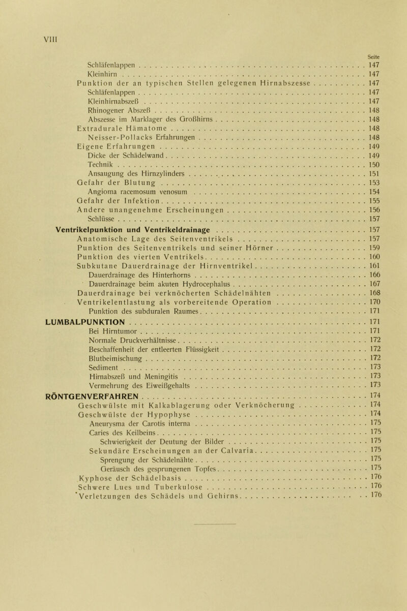 Seite Scliläfeiilappen 147 Kleinhirn 147 Punktion der an typischen Stellen gelegenen Hirnabszesse 147 Schläfenlappen 147 Kleinhirnabszeß 147 Rhinogener Abszeß 148 Abszesse im Marklager des Großhirns 148 Extradiirale Hämatome 148 Neisser-Pollacks Erfahrungen 148 Eigene Erfahrungen 149 Dicke der Schädel wand 149 Technik 150 Ansaugung des Hirnzylinders • • Ibl Gefahr der Blutung 153 Angioma racemosum venosum 154 Gefahr der Infektion 155 Andere unangenehme Erscheinungen 156 Schlüsse 157 Ventrikelpunktion und Ventrikeldrainage 157 Anatomische Lage des Seitenventrikels 157 Punktion des Seitenventrikels und seiner Hörner 159 Punktion des vierten Ventrikels 160 Subkutane Dauerdrainage der Hirnventrikel 161 Dauerdrainage des Hinterhorns 166 Dauerdrainage beim akuten Hydrocephalus 167 Dauerdrainage bei verknöcherten Schädelnähten 168 Ventrikelentlastung als vorbereitende Operation 170 Punktion des subduralen Raumes 171 LUMBALPUNKTION 171 Bei Hirntumor 171 Normale Druckverhältnisse 172 Beschaffenheit der entleerten Flüssigkeit 172 Blutbeimischung 172 Sediment 173 Hirnabszeß und Meningitis 173 Vermehrung des Eiweißgehalts 173 RÖNTGENVERFAHREN 174 Geschwülste mit Kalkablagerung oder Verknöcherung 174 Geschwülste der Hypophyse 174 Aneurysma der Carotis interna 175 Caries des Keilbeins 175 Schwierigkeit der Deutung der Bilder 175 Sekundäre Erscheinungen an der Calvaria 175 Sprengung der Schädelnähte 175 Geräusch des gesprungenen Topfes 175 Kyphose der Schädelbasis 176 Schwere Lues und Tuberkulose 176 'Verletzungen des Schädels und Gehirns 176