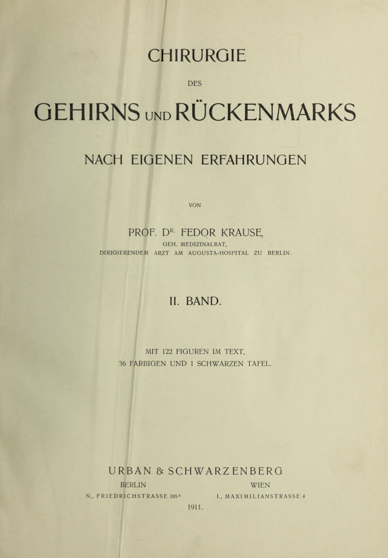 DES GEH IRNS UND RÜCKENMARKS NACH EIGENEN ERFAHRUNGEN VON PROF. D'^ FEDOR KRAUSE, GEH. MEDIZINALRAT, DIRIGIERENDEM ARZT AM AUGUSTA-HOSPITAL ZU BERLIN. 11. BAND. MIT 122 FIGUREN IM TEXT, 36 FARBIGEN UND 1 SCHWARZEN TAFEL. URBAN & SCHWARZENBERG BERLIN 1911. WIEN