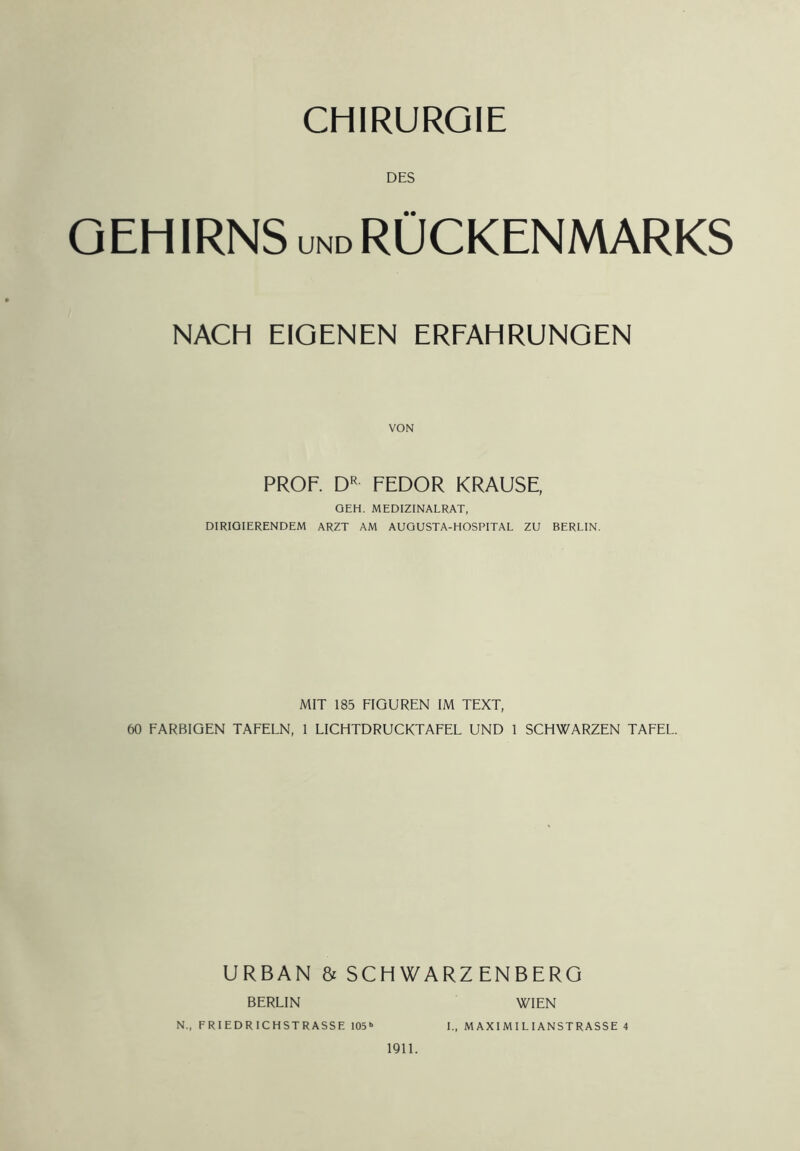 DES O EH IRNS UND RÜCKENMARKS NACH EIGENEN ERFAHRUNGEN PROF. FEDOR KRAUSE, GEH. MEDIZINALRAT, DIRIGIERENDEM ARZT AM AUGUSTA-HOSPITAL ZU BERLIN. MIT 185 FIGUREN IM TEXT, 60 FARBIGEN TAFELN, 1 LICHTDRUCKTAFEL UND 1 SCHWARZEN TAFEL. URBAN & SCHWARZENBERG BERLIN IQll. WIEN