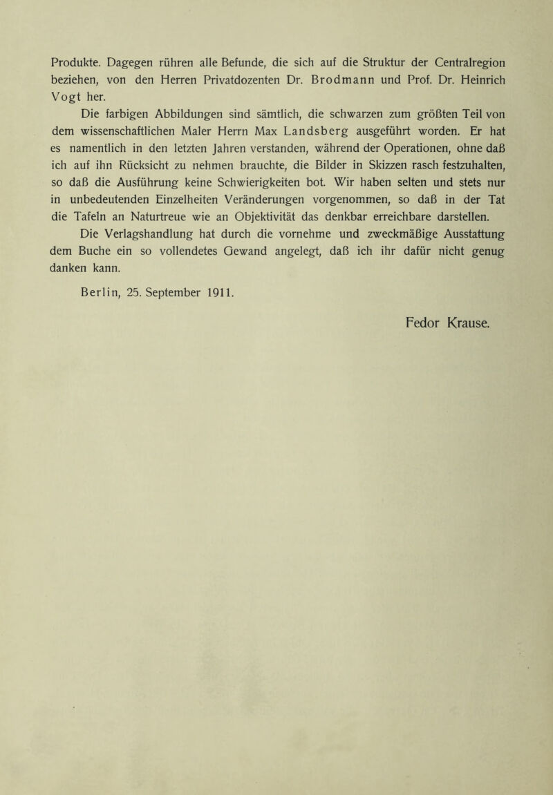 Produkte. Dagegen rühren alle Befunde, die sich auf die Struktur der Centralregion beziehen, von den Herren Privatdozenten Dr. Brodmann und Prof. Dr. Heinrich Vogt her. Die farbigen Abbildungen sind sämtlich, die schwarzen zum größten Teil von dem wissenschaftlichen Maler Herrn Max Landsberg ausgeführt worden. Er hat es namentlich in den letzten Jahren verstanden, während der Operationen, ohne daß ich auf ihn Rücksicht zu nehmen brauchte, die Bilder in Skizzen rasch festzuhalten, so daß die Ausführung keine Schwierigkeiten bot. Wir haben selten und stets nur in unbedeutenden Einzelheiten Veränderungen vorgenommen, so daß in der Tat die Tafeln an Naturtreue wie an Objektivität das denkbar erreichbare darstellen. Die Verlagshandlung hat durch die vornehme und zweckmäßige Ausstattung dem Buche ein so vollendetes Gewand angelegt, daß ich ihr dafür nicht genug danken kann. Berlin, 25. September 1911. Fedor Krause.