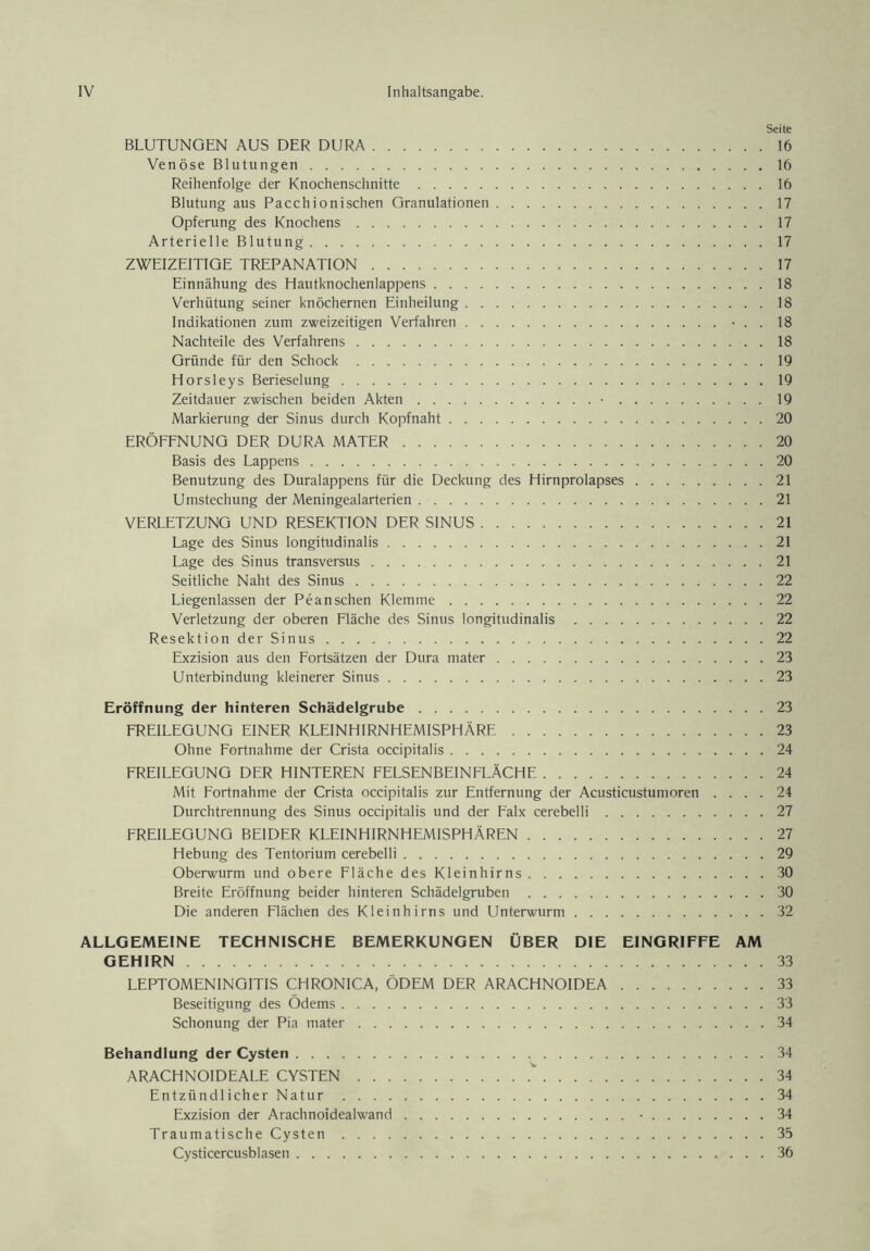 Seite BLUTUNGEN AUS DER DURA 16 Venöse Blutungen 16 Reihenfolge der Knochenschnitte 16 Blutung aus Pacchionischen Granulationen 17 Opferung des Knochens 17 Arterielle Blutung 17 ZWEIZEITIGE TREPANATION 17 Einnähung des Hautknochenlappens 18 Verhütung seiner knöchernen Einheilung 18 Indikationen zum zweizeitigen Verfahren • . . 18 Nachteile des Verfahrens 18 Gründe für den Schock 19 Horsleys Berieselung 19 Zeitdauer zwischen beiden Akten • 19 Markierung der Sinus durch Kopfnaht 20 ERÖFFNUNG DER DURA MATER 20 Basis des Lappens 20 Benutzung des Duralappens für die Deckung des Hirnprolapses 21 Umstechung der Meningealarterien 21 VERLETZUNG UND RESEKTION DER SINUS 21 Lage des Sinus longitudinalis 21 Lage des Sinus transversus 21 Seitliche Naht des Sinus 22 Liegenlassen der Pean sehen Klemme 22 Verletzung der oberen Fläche des Sinus longitudinalis 22 Resektion der Sinus 22 Exzision aus den Fortsätzen der Dura mater 23 Unterbindung kleinerer Sinus 23 Eröffnung der hinteren Schädelgrube 23 FREILEGUNG EINER KLEINHIRNHEMISPHÄRE 23 Ohne Fortnahme der Crista occipitalis 24 FREILEGUNG DER HINTEREN FELSENBEINFLÄCHE 24 Mit Fortnahme der Crista occipitalis zur Entfernung der Acusticustumoren .... 24 Durchtrennung des Sinus occipitalis und der Falx cerebelli 27 FREILEGUNG BEIDER KLEINHIRNHEMISPHÄREN 27 Hebung des Tentorium cerebelli 29 Oberwurm und obere Fläche des Kleinhirns 30 Breite Eröffnung beider hinteren Schädelgruben 30 Die anderen Flächen des Kleinhirns und Unterwurm 32 ALLGEMEINE TECHNISCHE BEMERKUNGEN ÜBER DIE EINGRIFFE AM GEHIRN 33 LEPTOMENINGITIS CHRONICA, ÖDEM DER ARACHNOIDEA 33 Beseitigung des Ödems 33 Schonung der Pia mater 34 Behandlung der Cysten 34 ARACHNOIDEALE CYSTEN 34 Entzündlicher Natur 34 Exzision der Arachnoidealwand ■ 34 Traumatische Cysten 35 Cysticercusblasen 36