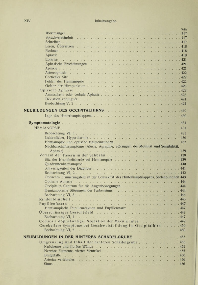 Seite Wortmangel 417 Sprachverständnis 417 Schreiben 417 Lesen, Übersetzen 418 Rechnen 418 Apraxie 418 Epikrise 421 Aphasische Erscheinungen 421 Apraxie 421 Astereognosis 422 Corticaler Sitz 422 Fehlen der Hemianopsie 422 Gefahr der Hirnpunktion 423 Optische Aphasie 423 Amnestische oder verbale Aphasie 423 Deviation conjuguee 424 Beobachtung V, 2 424 NEUBILDUNGEN DES OCCIPITALHIRNS 430 Lage des Hinterhauptslappens 430 Symptomatologie 431 HEMIANOPSIE 431 Beobachtung VI, 1 431 Gehirnfieber, Hyperthermie 436 Hemianopsie und optische Hallucinationen 437 Nachbarschaftssymptome (Alexie, Agraphie, Störungen der Motilität und Sensibilität, Aphasie) 439 Verlauf der Fasern in der Sehbahn 439 Sitz der Krankheitsherde bei Hemianopsie 439 Quadrantenhemianopsie 440 Schwierigkeiten der Diagnose 441 Beobachtung VI, 2 442 Optisches Erinnerungsfeld an der Convexität des Hinterhauptslappens, Seelenblindheit 443 Optische Aphasie 444 Occipitales Centrum für die Augenbewegungen 444 Hemianopische Störungen des Farbensinns 444 Beobachtung VI, 3 444 Rindenblindheit 445 Pupillenfasern 447 Hemianopische Pupillenreaktion und Pupillenstarre 447 Überschüssiges Gesichtsfeld 447 Beobachtung VI, 4 447 Corticale doppelseitige Projektion der Macula lutea 449 Cerebellare Symptome bei Geschwulstbildung im Occipitalhirn 450 Beobachtung VI, 5 450 NEUBILDUNGEN IN DER HINTEREN SCHÄDELGRUBE 455 Umgrenzung und Inhalt der hinteren Schädelgrube 455 Knöcherne und fibröse Wände 455 Nervöse Elemente, vierter Ventrikel 455 Blutgefäße 456 Arteriae vertebrales 456 Sinus 456