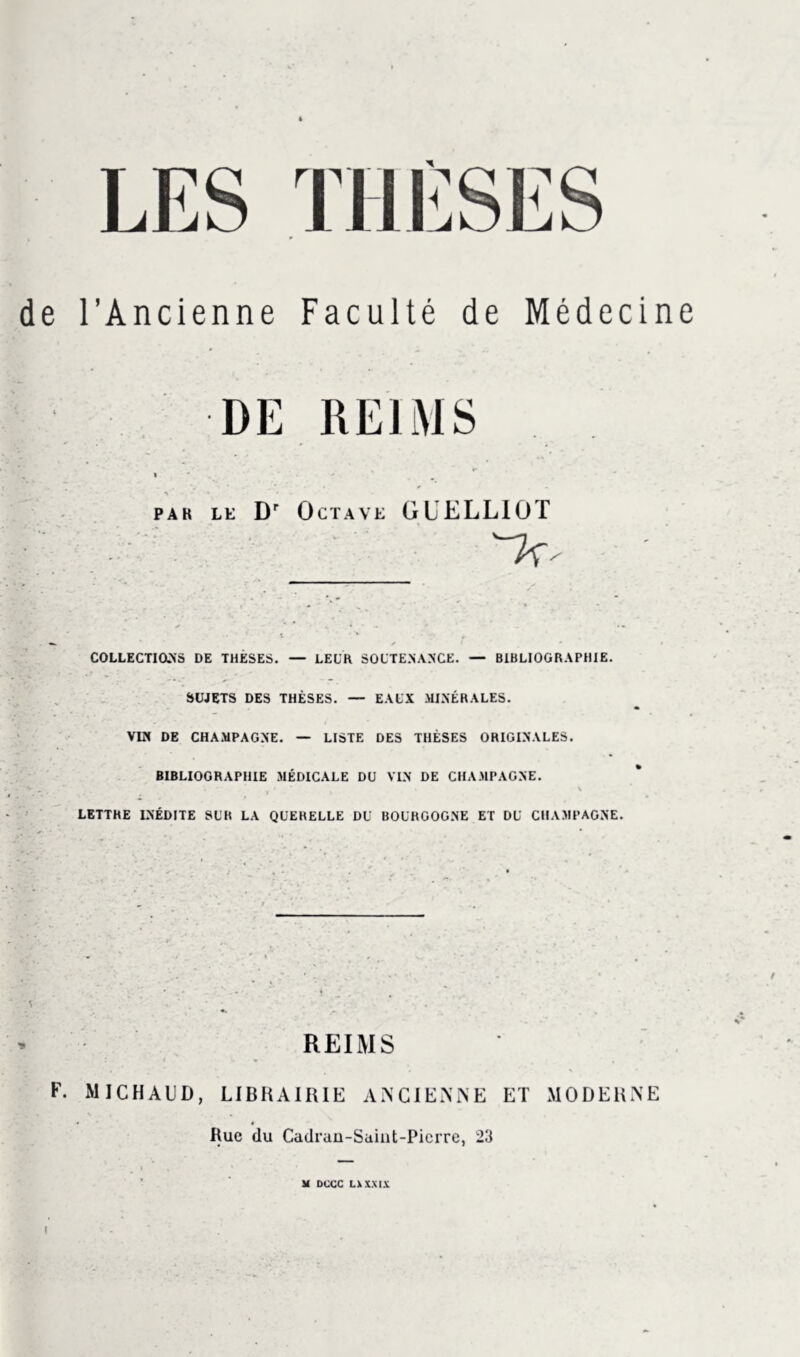 de l’Ancienne Faculté de Médecine DE REIMS par le Dr Octave G L ELLIOT COLLECTIONS DE THÈSES. — LEUR SOUTENANCE. — BIBLIOGRAPHIE. SUJETS DES THÈSES. — EAUX MINÉRALES. VIN DE CHAMPAGNE. — LISTE DES THÈSES ORIGINALES. BIBLIOGRAPHIE MÉDICALE DU VIN DE CHAMPAGNE. LETTHE INÉDITE SUR LA QUERELLE DU BOURGOGNE ET DU CHAMPAGNE. REIMS F. MJCHAUD, LIBRAIRIE ANCIENNE ET MODERNE Rue du Cadran-Saiut-Picrre, 23 M DCCC LU XXIX I