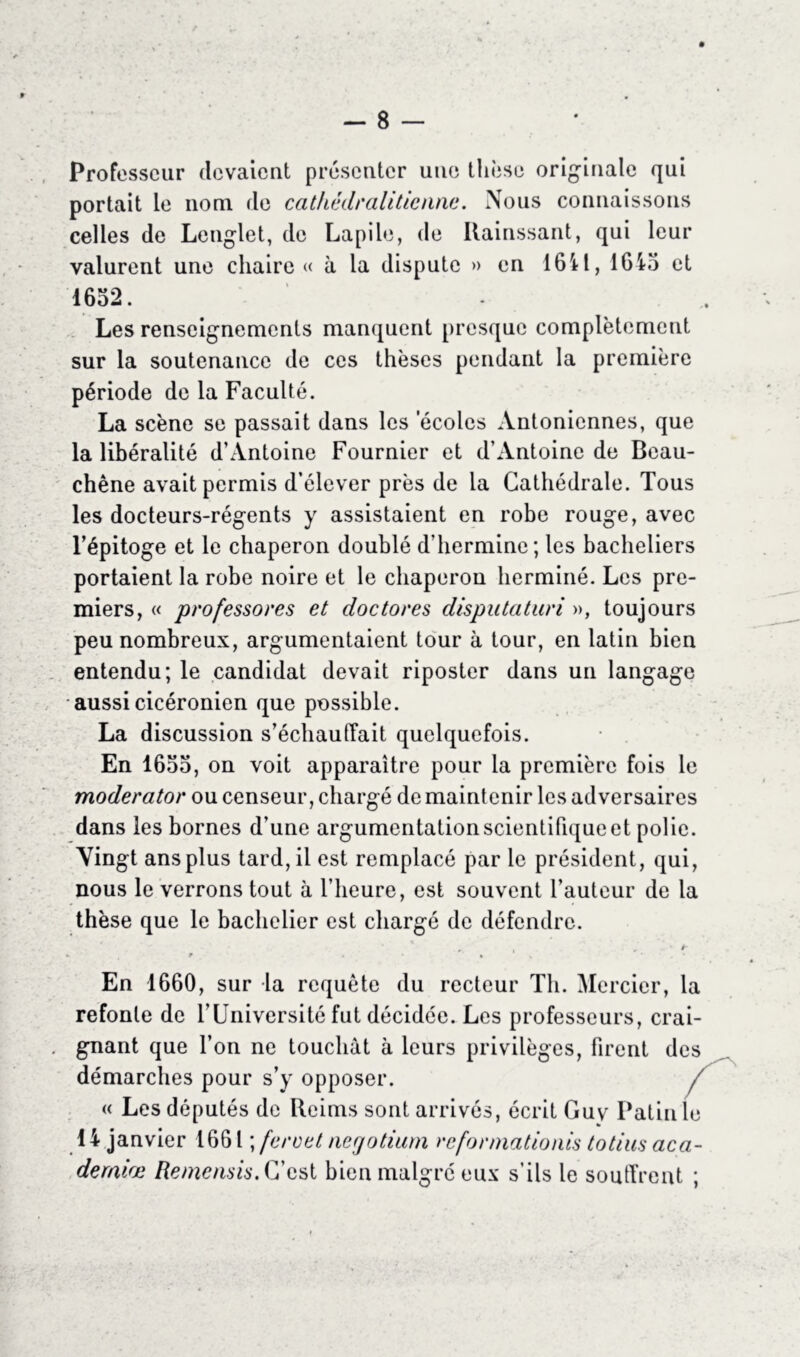 Professeur (levaient présenter une thèse originale qui portait le nom de cathédralitienne. Nous connaissons celles de Lenglet, de Lapile, de Rainssant, qui leur valurent une chaire « à la dispute » en 1611, 1615 et 1652. Les renseignements manquent presque complètement sur la soutenance de ces thèses pendant la première période de la Faculté. La scène se passait dans les 'écoles Antonicnnes, que la libéralité d’Antoine Fournier et d’Antoine de Beau- chêne avait permis d’élever près de la Cathédrale. Tous les docteurs-régents y assistaient en robe rouge, avec l’épitoge et le chaperon doublé d’hermine; les bacheliers portaient la robe noire et le chaperon herminé. Les pre- miers, « professores et doctores disputaturi », toujours peu nombreux, argumentaient tour à tour, en latin bien entendu; le candidat devait riposter dans un langage aussi cicéronien que possible. La discussion s’échaudait quelquefois. En 1655, on voit apparaître pour la première fois le moderator ou censeur, chargé de maintenir les adversaires dans les bornes d’une argumentation scientifique et polie. Vingt ans plus tard, il est remplacé par le président, qui, nous le verrons tout à l’heure, est souvent l’auteur de la thèse que le bachelier est chargé de défendre. * , • ». r , • » En 1660, sur la requête du recteur Th. Mercier, la refonte de TOniversité fut décidée. Les professeurs, crai- gnant que l’on ne touchât à leurs privilèges, firent des démarches pour s’y opposer. / « Les députés de Reims sont arrivés, écrit Guy Patin le 1 A janvier 1661 ; fer cet negotium reformations totius aca- deraiæ Remcnsis. C’est bien malgré eux s’ils le souffrent ;