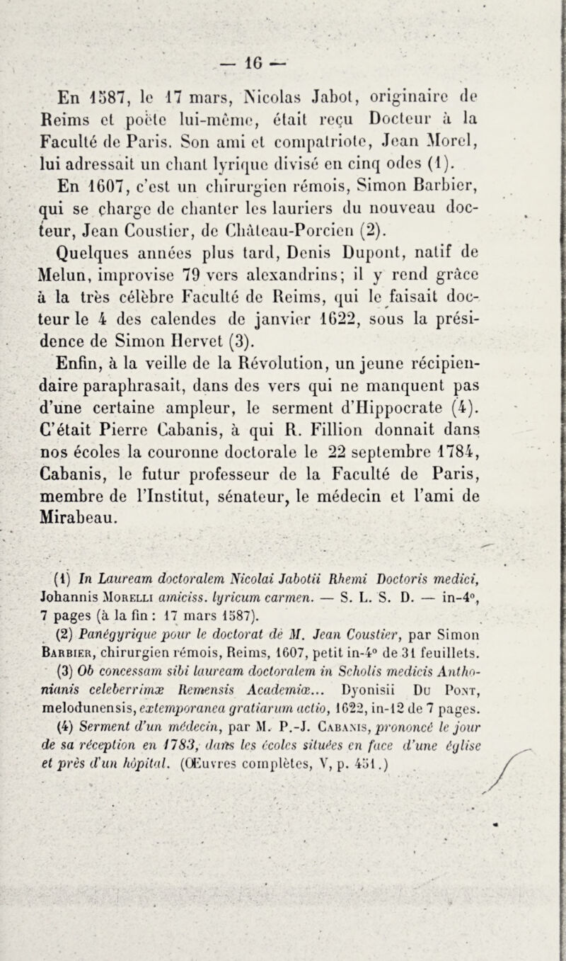 En 1587, le 17 mars, Nicolas Jabot, originaire de Reims et poêle lui-même, était reçu Docteur à la Faculté de Paris. Son ami et compatriote, Jean Morel, lui adressait un chant lyrique divisé en cinq odes (1). En 1607, c’est un chirurgien rémois, Simon Barbier, qui se charge de chanter les lauriers du nouveau doc- teur, Jean Colistier, de Cluitcau-Porcien (2). Quelques années plus tard, Denis Dupont, natif de Melun, improvise 79 vers alexandrins; il y rend grâce à la très célèbre Faculté de Reims, qui le faisait doc- teur le 4 des calendes de janvier 1622, sous la prési- dence de Simon Ilervet (3). Enfin, à la veille de la Révolution, un jeune récipien- daire paraphrasait, dans des vers qui ne manquent pas d’une certaine ampleur, le serment d’Hippocrate (4). C’était Pierre Cabanis, à qui R. Fillion donnait dans nos écoles la couronne doctorale le 22 septembre 1784, Cabanis, le futur professeur de la Faculté de Paris, membre de l’Institut, sénateur, le médecin et l’ami de Mirabeau. (4) In Lauream doctoralem Nicolai Jabotii Rhemi Doctoris medici, Johannis Morelli amiciss. lyricum carmen. — S. L. S. D. — in-4°, 7 pages (à la fin : 17 mars 1587). (2) Panégyrique pour le doctorat dé M. Jean Coustier, par Simon Barbier, chirurgien rémois, Reims, 1607, petit in-4° de 31 feuillets. (3) 06 concessam sibi lauream doctoralem in Scholis medicis Anthn- nianis celeberrimæ Remensis Academiœ... Dyonisii Du Pont, melodunensis, extemporanca gratiarum aclio, 1622, in-12 de 7 pages. (4) Serment d’un médecin, par M. P.-J. Cabanis, prononcé le jour de sa réception en 1783, dans les écoles situées en face d’une église et près d'un hôpital. (Œuvres complètes, V, p. 451.)