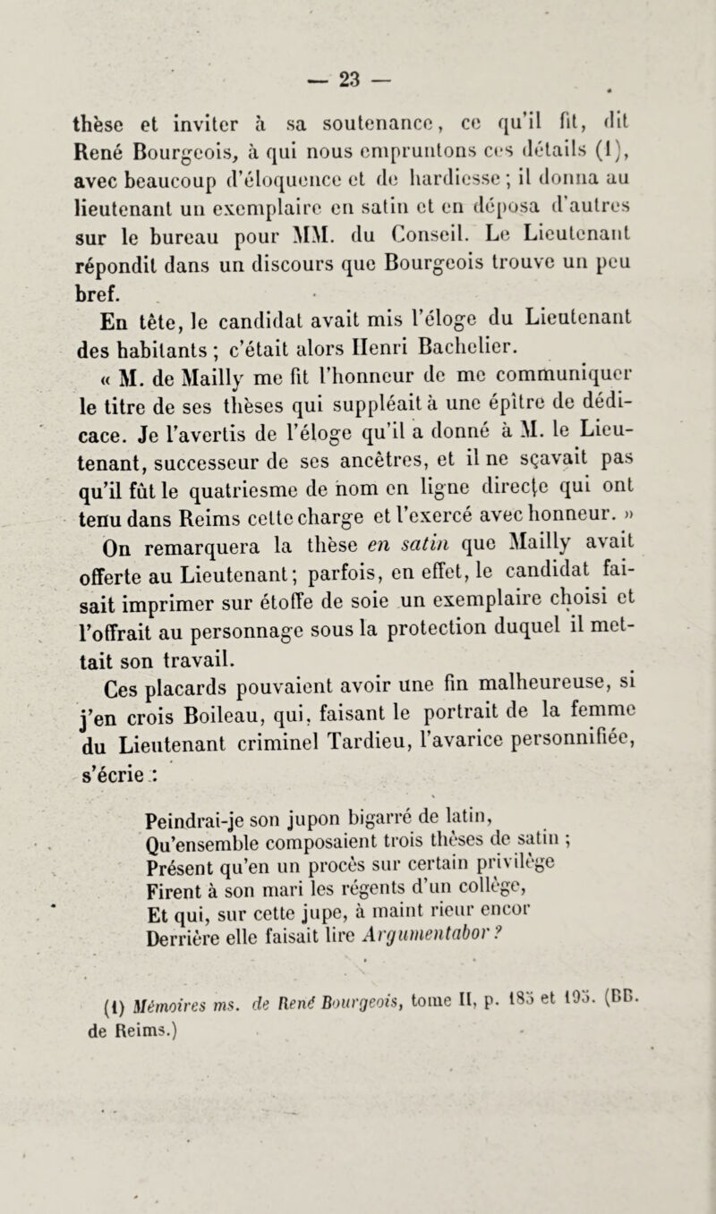 thèse et inviter à sa soutenance, ce qu’il fit, dit René Bourgeois, à qui nous empruntons ces détails (1), avec beaucoup d’éloquence et de hardiesse ; il donna au lieutenant un exemplaire en satin et en déposa d autres sur le bureau pour MM. du Conseil. Le Lieutenant répondit dans un discours que Bourgeois trouve un peu bref. En tête, le candidat avait mis l’éloge du Lieutenant des habitants ; c’était alors Henri Bachelier. « M. de Mailly me fit l’honneur de me communiquer le titre de ses thèses qui suppléait à une épître de dédi- cace. Je l’avertis de l’éloge qu’il a donné à M. le Lieu- tenant, successeur de ses ancêtres, et il ne sçavait pas qu’il fût le quatriesme de nom en ligne directe qui ont tenu dans Reims celte charge et l’exercé avec honneur. » On remarquera la thèse en satin que Mailly avait offerte au Lieutenant ; parfois, en effet, le candidat fai- sait imprimer sur étoffe de soie un exemplaire choisi et l’offrait au personnage sous la protection duquel il met- tait son travail. Ces placards pouvaient avoir une fin malheureuse, si j’en crois Boileau, qui, faisant le portrait de la femme du Lieutenant criminel Tardieu, l’avarice personnifiée, s’écrie : Peindrai-je son jupon bigarré de latin, Qu’ensemble composaient trois thèses de satin ; Présent qu’en un procès sur certain privilège Firent à son mari les régents d’un collège, Et qui, sur cette jupe, à maint rieur encor Derrière elle faisait lire Avgunientabo/ ? • . » (i) Mémoires ms. de René Bourgeois, tome II, p. 183 et 103. (F*B. de Reims.)