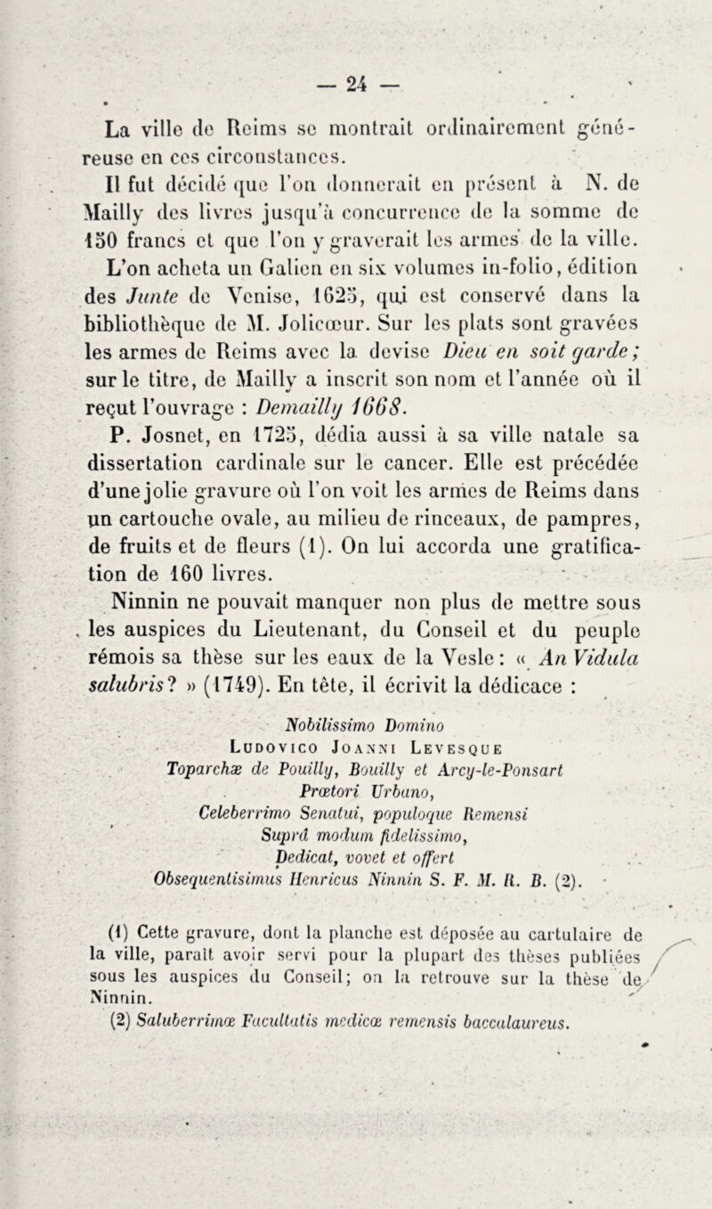 La ville de Reims se montrait ordinairement géné- reuse en ces circonstances. Il fut décidé que l’on donnerait en présent à N. de Mailly des livres jusqu’à concurrence de la somme de 150 francs et que l’on y graverait les armes de la ville. L’on acheta un Galien en six volumes in-folio, édition des Junte de Venise, 1G25, qui est conservé dans la bibliothèque de M. Jolicœur. Sur les plats sont gravées les armes de Reims avec la devise Dieu en soit garde ; sur le titre, de Mailly a inscrit son nom et l’année où il reçut l’ouvrage : Demailhj 1668. P. Josnet, en 1725, dédia aussi à sa ville natale sa dissertation cardinale sur le cancer. Elle est précédée d’une jolie gravure où l’on voit les armes de Reims dans un cartouche ovale, au milieu de rinceaux, de pampres, de fruits et de fleurs (1). On lui accorda une gratifica- tion de 160 livres. Ninnin ne pouvait manquer non plus de mettre sous , les auspices du Lieutenant, du Conseil et du peuple rémois sa thèse sur les eaux de la Vesle : « An Vidula salubris? » (1749). En tête, il écrivit la dédicace : Nobilissimo Domino LüDOVICO J O A N NI LEVESQUE Toparchæ de Pouilly, Bouilly et Arcy-le-Ponsart Prœtori Urbano, Celeberrimo Senatui, populoque Remensi Supnl modum fidelissimo, Dedicat, vovet et offert Obsequentisimus Henricus Ninnin S. F. M. U. B. (2). (t) Cette gravure, dont la planche est déposée au cartulaire de la ville, parait avoir servi pour la plupart des thèses publiées sous les auspices du Conseil; ou la retrouve sur la thèse de- iiinmn. (2) Salitberrimæ Facultatis mcdicoe remensis baccalaureus.