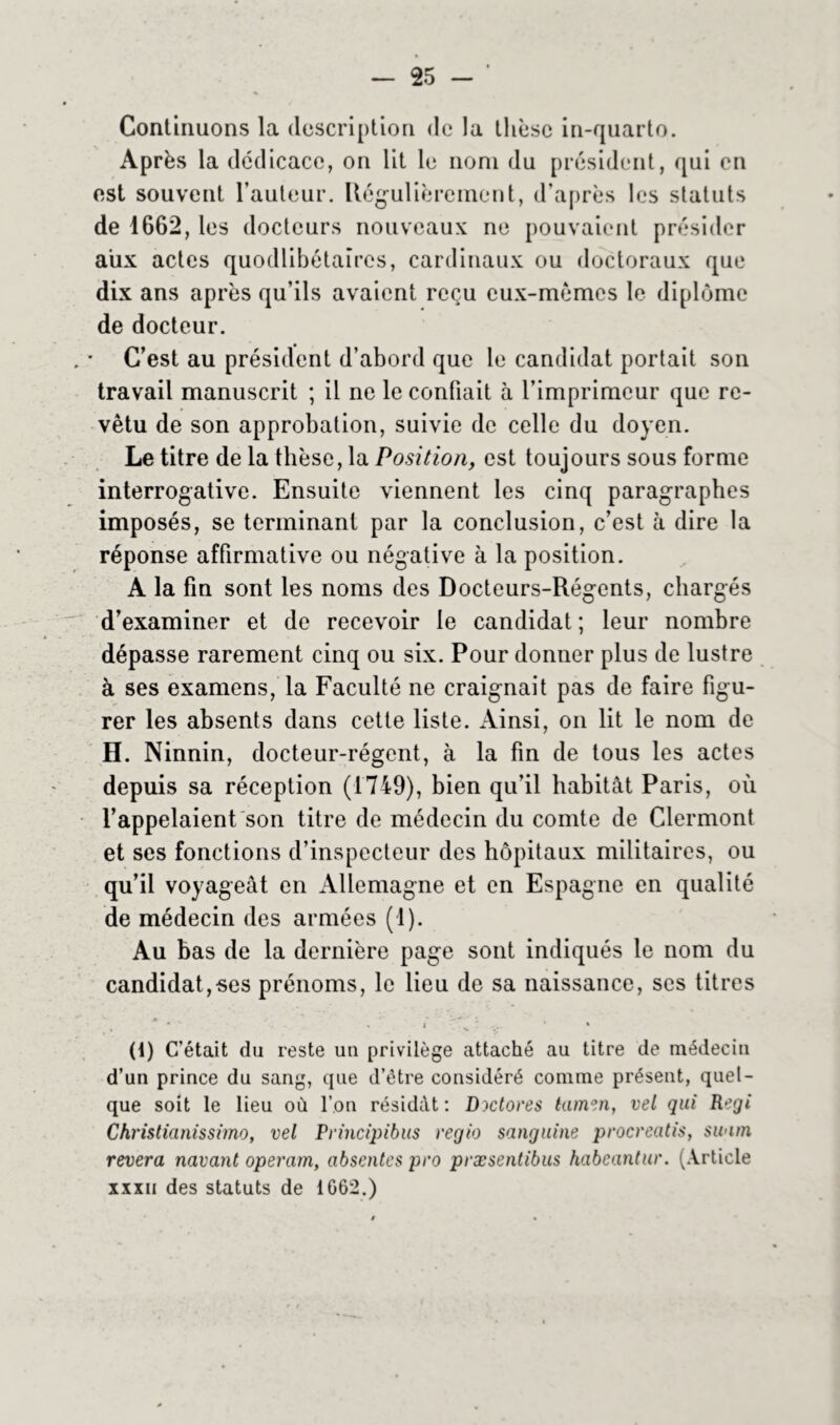 Continuons la description de la thèse in-quarto. Après la dédicace, on lit le nom du président, qui on est souvent l’auteur. Régulièrement, d’après les statuts de 1662, les docteurs nouveaux ne pouvaient présider aux actes quodlibétaires, cardinaux ou doctoraux que dix ans après qu’ils avaient reçu eux-mèmes le diplôme de docteur. C’est au président d’abord que le candidat portait son travail manuscrit ; il ne le confiait à l’imprimeur que re- vêtu de son approbation, suivie de celle du doyen. Le titre de la thèse, la Positiony est toujours sous forme interrogative. Ensuite viennent les cinq paragraphes imposés, se terminant par la conclusion, c’est à dire la réponse affirmative ou négative à la position. A la fin sont les noms des Docteurs-Régents, chargés d’examiner et de recevoir le candidat; leur nombre dépasse rarement cinq ou six. Pour donner plus de lustre à ses examens, la Faculté ne craignait pas de faire figu- rer les absents dans cette liste. Ainsi, on lit le nom de H. Ninnin, docteur-régent, à la fin de tous les actes depuis sa réception (1749), bien qu’il habitât Paris, où l’appelaient son titre de médecin du comte de Clermont et ses fonctions d’inspecteur des hôpitaux militaires, ou qu’il voyageât en Allemagne et en Espagne en qualité de médecin des armées (1). Au bas de la dernière page sont indiqués le nom du candidat,ses prénoms, le lieu de sa naissance, ses titres (1) C’ était du reste un privilège attaché au titre de médecin d’un prince du sang, que d’étre considéré comme présent, quel- que soit le lieu où l’on résidât: Dictores tamen, vel qui Régi Chrislianissimo, vel Principibus regio sanguine procreatis, swim révéra navant operam, absentes pro præsentibus habeantur. (Article xxxii des statuts de 1062.)