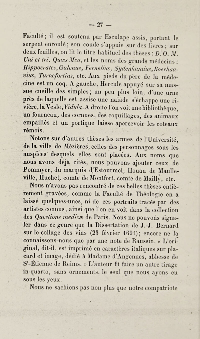 Faculté; il est soutenu par Esculape assis, portant le serpent enroule ; son coude s appuie sur des livres ; sur deux feuilles, on lit le titre habituel des thèses : D. O. M. Uni et tri. Quces il Ica, et les noms des grands médecins : Hippocrates, Galenus, Fer ne lius, Sydenhamius, Boerhaa- vius, Turnefortins, etc. Aux pieds du père de la méde- cine est un coq. A gauche, Hercule appuyé sur sa mas- sue cueille des simples; un peu plus loin, d’une urne près de laquelle est assise une naïade s’échappe une ri- vière, la Yesle, Vidula. A droite l’on voit une bibliothèque, un fourneau^ des cornues, des coquillages, des animaux empaillés et un portique laisse apercevoir les coteaux rémois. Notons sur d’autres thèses les armes de l’Université, de la ville de Mézières, celles des personnages sous les auspices' desquels elles sont placées. Aux noms que nous avons déjà cités, nous pouvons ajouter ceux de Pommyer, du marquis d’Estourmel, Houau de Maulle- ville, Huchet, comte de Montfort, comte de Mailly, etc. Nous n'avons pas rencontré de ces belles thèses entiè- rement gravées, comme la Faculté de Théologie en a laissé quelques-unes, ni de ces portraits tracés par des artistes connus, ainsi que l’on en voit dans la collection des Questions medicæ de Paris. Nous ne pouvons signa- ler dans ce genre que la Dissertation de J.-J. Bernard sur le collage des vins (23 février 1691); encore ne la connaissons-nous que par une note de Raussin. « L’ori- ginal, dit-il, est imprimé en caractères italiques sur pla- card et image, dédié à Madame d’Angennes, abbesse de S-Etienne de Reims. » L’auteur lit faire un autre tirasse in-quarto, sans ornements, le seul que nous ayons eu sous les yeux. Nous ne sachions pas non plus que notre compatriote