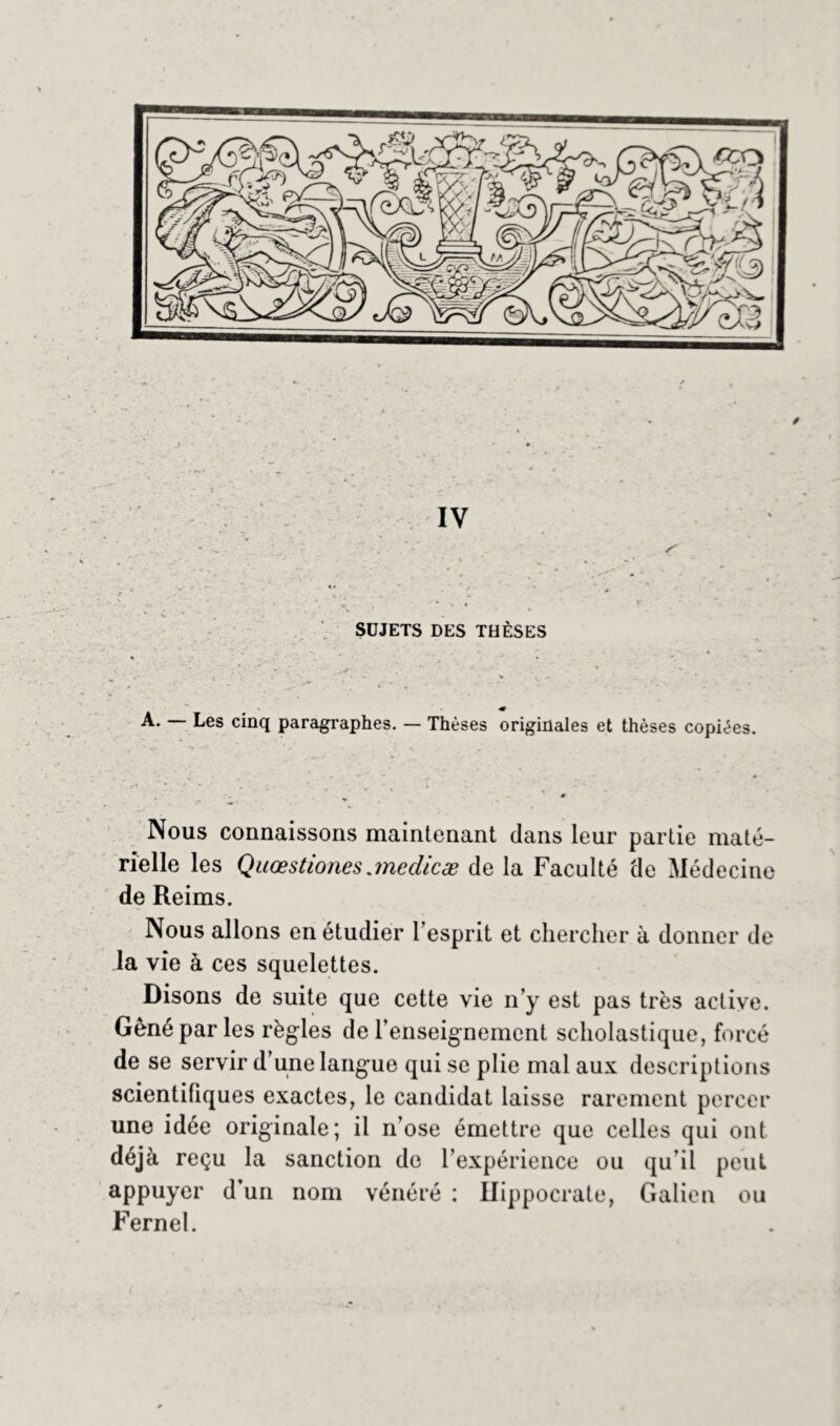 SUJETS DES THÈSES A. Les cinq paragraphes. — Thèses originales et thèses copiées. Nous connaissons maintenant dans leur partie maté- rielle les Qaœstiones jnedicæ de la Faculté de Médecine de Reims. Nous allons en étudier 1 esprit et chercher à donner de la vie à ces squelettes. Disons de suite que cette vie n’y est pas très active. Gêné par les règles de renseignement scholastique, forcé de se servir d’une langue qui se plie mal aux descriptions scientifiques exactes, le candidat laisse rarement percer une idée originale; il n’ose émettre que celles qui ont déjà reçu la sanction de l’expérience ou qu’il peut appuyer d’un nom vénéré : Hippocrate, Galien ou Fernel.
