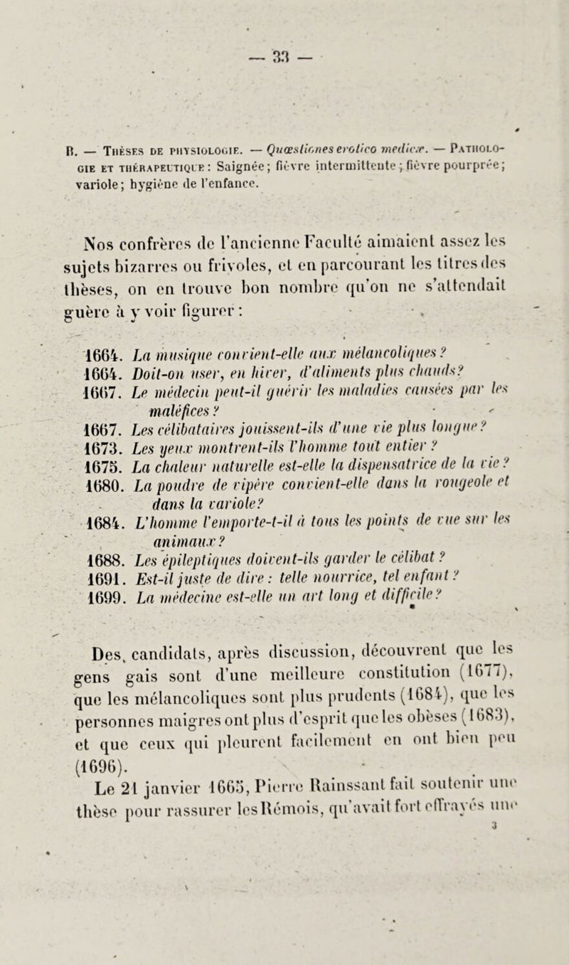 B. — Thèses de physiologie. — Quœslioneserolico medic.r. — Patholo- gie et thérapeutique : Saignée; fièvre intermittente ; fièvre pourprée; variole; hygiène de l’enfance. Nos confrères île l’ancienne Faculté aimaient assez les sujets bizarres ou frivoles, et en parcourant les titres des thèses, on en trouve bon nombre qu’on ne s’attendait guère à y voir figurer : - 1664. La musique convient-elle aux mélancoliques ? 1664. Doit-on user, en hiver, d'aliments plus chauds? 1667. Le médecin peut-il quérir les maladies causées par les maléfices ? 1667. Les célibataires jouissent-ils d'une vie plus lonque ? 1673. Les yeux montrent-ils l'homme tout entier ? 1675. La chaleur naturelle est-elle la dispensatrice de la vie ? 1680. La poudre de vipère convient-elle dans la rowqeole et dans la variole? 1684. L'homme l'emporte-t-il à tous les points de vue sur les animaux? 1688. Les épileptiques doivent-ils garder le célibat ? 1691. Est-il juste de dire: telle nourrice, tel enfant ? 1699. La médecine est-elle un art long et difficile? Desv candidats, après discussion, découvrent que le> gens gais sont d’une meilleure constitution (1677), que les mélancoliques sont plus prudents (1684), que les personnes maigres ont plus d esprit que les obèses ( 1683), et que ceux qui pleurent facilement en ont bien peu (1696). ' ' * Le 21 janvier 1665, Pierre Hainssant fait soutenir une thèse pour rassurer les Rémois, qu avait fort effraie» um* 3