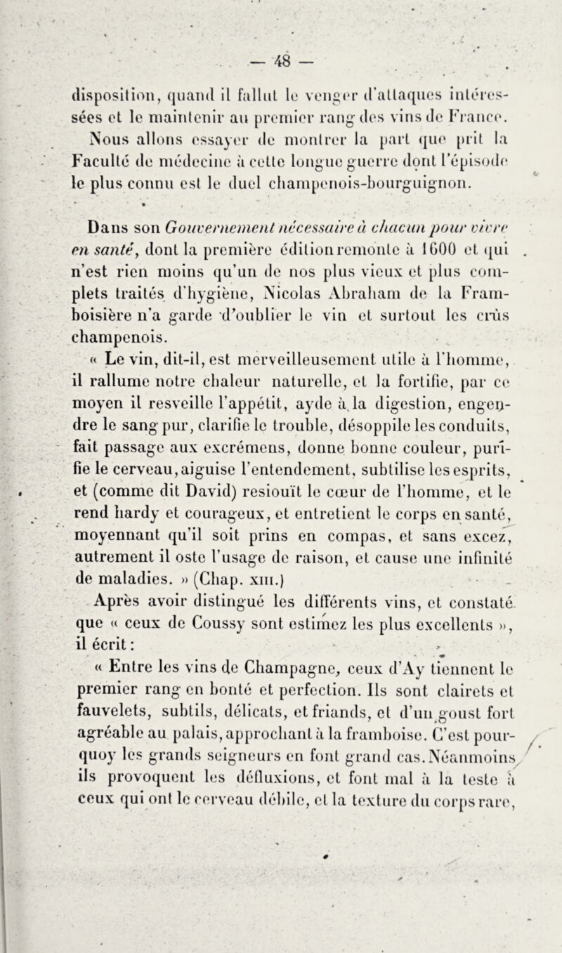 disposition, quand il fallut le venger d’attaques intéres- sées et le maintenir au premier rang des vins de France. Nous allons essayer de montrer la part que prit la Faculté de médecine à cette longue guerre dont l’épisode le plus connu est le duel champenois-bourguignon. Dans son Gouvernement necessaire à chacun pour vivre en santé, dont la première édition remonte à 1000 et qui . n’est rien moins qu’un de nos plus vieux et plus com- plets traités d'hygiène, Nicolas Abraham de la Fram- boisière n’a garde d’oublier le vin et surtout les crûs champenois. « Le vin, dit-il, est merveilleusement utile à l'homme, il rallume notre chaleur naturelle, et la fortifie, par ce moyen il resveille l’appétit, ayde à,la digestion, engen- dre le sang pur, clarifie le trouble, désoppile les conduits, fait passage aux excrémens, donne bonne couleur, puri- fie le cerveau, aiguise l’entendement, subtilise les esprits, et (comme dit David) resiouït le cœur de l’homme, et le rend hardy et courageux, et entretient le corps en santé, moyennant qu’il soit prins en compas, et sans excez, autrement il oste l’usage de raison, et cause une infinité de maladies. » (Chap. xm.) Après avoir distingué les différents vins, et constaté que « ceux de Coussy sont estimez les plus excellents », il écrit : ■ m « Entre les vins de Champagne, ceux d’Ay tiennent le premier rang en bonté et perfection. Ils sont clairets et fauvelets, subtils, délicats, et friands, et d’un goust fort agréable au palais, approchant à la framboise. C’est pour- quoy les grands seigneurs en font grand cas.Néanmoins ils provoquent les défluxions, et font mal à la teste a ceux qui ont le cerveau débile, et la texture du corps rare,