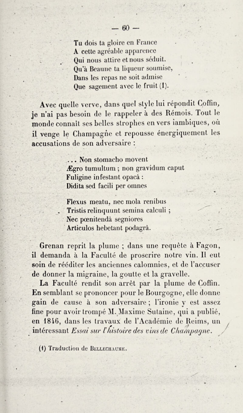 / — 60 — Tu dois ta gloire en France A cette agréable apparence , Qui nous attire et nous séduit. Qu’à Beaunc ta liqueur soumise, Dans les repas ne soit admise Que sagement avec le fruit (1). Avec quelle verve, dans quel style lui répondit Coffin, je n’ai pas besoin de le rappeler à des Rémois, lout le monde connaît ses belles strophes envers iambiques, ou il venge le Champagne et repousse énergiquement les accusations de son adversaire : ... Non stomacho movent Ægro tumultum ; non gravidum caput Fuligine infestant opaeà : Didita sed facili per omnes Flexus meatu, nee mola renibus . Tristis relinquunt semina calculi ; Nec pœnitendà segniores Articulos hébétant podagrà. ^ Grenan reprit la plume ; dans une requête à Fagon, il demanda à la Faculté de proscrire notre vin. Il eut soin de rééditer les anciennes calomnies, et de l’accuser de donner la migraine, la goutte et la gravelle. La Faculté rendit son arrêt par la plume de Coffin. En semblant se prononcer pour le Bourgogne, elle donne gain de cause à son adversaire ; l’ironie y est assez fine pour avoir trompé M. Maxime Sutainc, qui a publié, en 18iG, dans les travaux de l’Académie de Reims, un intéressant Essai sur l histoire des vins de Champagne. (R Traduction de Uellechaume.