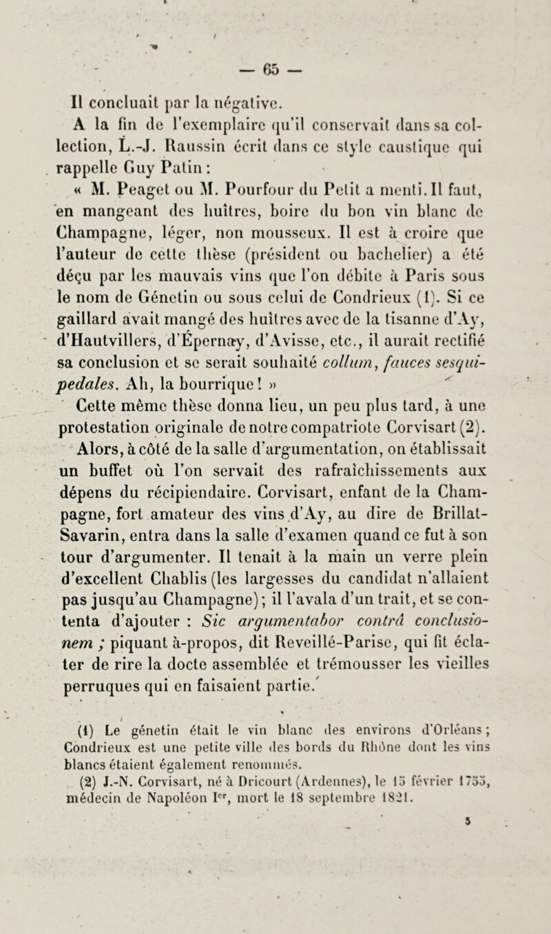 / — 65 — Il concluait par la négative. A la fin de l’exemplaire qu’il conservait dans sa col- lection, L.-J. Raussin écrit dans ce style caustique qui rappelle Guy Patin : « M. Peaget ou M. Pourfour du Petit a menti. Il faut, en mangeant des huîtres, boire du bon vin blanc de Champagne, léger, non mousseux. Il est à croire que l’auteur de cette thèse (président ou bachelier) a été déçu par les mauvais vins que l’on débite à Paris sous le nom de Génetin ou sous celui de Condrieux (1). Si ce gaillard avait mangé des huîtres avec de la tisanne d’Ay, d’Hautvillers, d’Epernay, d’Avisse, etc., il aurait rectifié sa conclusion et se serait souhaité colhun, fauces sesqui- pedales. Ah, la bourrique! » Cette même thèse donna lieu, un peu plus tard, à une protestation originale de notre compatriote Corvisart (2). Alors, à côté de la salle d'argumentation, on établissait un buffet où l’on servait des rafraîchissements aux dépens du récipiendaire. Corvisart, enfant de la Cham- pagne, fort amateur des vins d’Ay, au dire de Brillat- Savarin, entra dans la salle d’examen quand ce fut à son tour d’argumenter. Il tenait à la main un verre plein d’excellent Chablis (les largesses du candidat n’allaient pas jusqu’au Champagne) ; il l’avala d’un trait, et se con- tenta d’ajouter : Sic argumentabor contra conclusio- nem ; piquant à-propos, dit Reveillé-Parise, qui fit écla- ter de rire la docte assemblée et trémousser les vieilles perruques qui en faisaient partie. . # (1) Le génetin était le vin blanc des environs d'Orléans ; Condrieux est une petite ville des bords du Rhône dont les vins blancs étaient également renommés. (2) J.-N. Corvisart, né à Dricourt (Ardennes), le 15 février 1755, médecin de Napoléon Ier, mort le 18 septembre 1821.