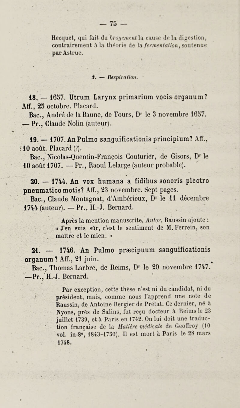 Hecquet, qui fait du broyement\a. cause do la digestion, contrairement à la théorie de la fermentation, soutenue par Astruc. 3. — Respiration. 18. — 1657. Utrum Larynx primarium vocis organum? Aff*., 25 octobre. Placard. Bac., André de laBaune, de Tours, Dr le 3 novembre 1657. Pr., Claude Nolin (auteur). 19. — 1707. AnPulmo sanguificationis principium? Aff., \ 10 août. Placard (?). Bac., Nicolas-Quentin-François Couturier, de Gisors, Dr le 10 août 1707. — Pr., Raoul Lelarge (auteur probable). 20. — 1744. An vox humana a fidibus sonoris plectro pneumatico motis? Aff., 23 novembre. Sept pages. Bac., Claude Montagnat, d’Ambérieux, Dr le 11 décembre 1744 (auteur). —Pr., H.-J. Bernard. Après la mention manuscrite, Autor, Raussin ajoute : « J’en suis sûr, c’est le sentiment de M. Ferrein, son .\ maître et le mien. » 21. — 1746. An Pulmo præcipuum sanguificationis organum? Aff*., 21 juin. Bac., Thomas Larbre, de Reims, Dr le 20 novembre 1747. —Pr., H.-J. Bernard. Par exception, cette thèse n’est ni du candidat, ni du président, mais, comme nous l’apprend une note de Raussin, de Antoine Bergier de Prêtât. Ce dernier, né à Nyons, près de Salins, fut reçu docteur à Reims le 23 juillet 1739, et à Paris en 1742. On lui doit une traduc- tion française de la Matière médicale de Geoffroy (10 vol. inV, 1843-1730). Il est mort à Paris le 28 mars 1748.