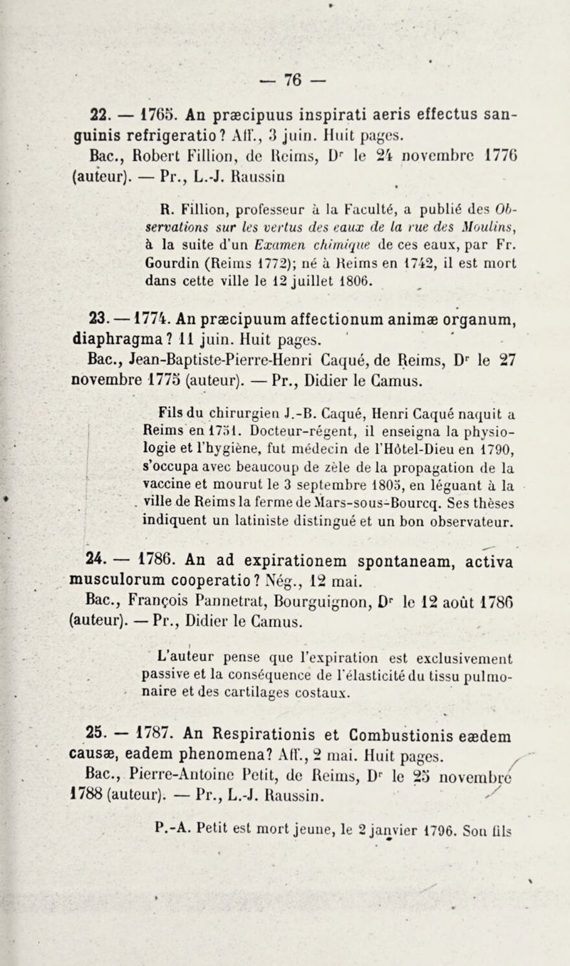 22. — 1765. An præcipuus inspirati aeris effectus san- guinis refrigeratio ? AU'., 3 juin. Huit pages. Bac., Robert Fillion, de Reims, Dr le 24 novembre 1776 (auteur). — Pr., L.-J. Raussin R. Fillion, professeur à la Faculté, a publié des Ob- servations sur les vertus des eaux de la rue des Moulins, à la suite d’un Examen chimique de ces eaux, par Fr. Gourdin (Reims 1772); né à Reims en 1742, il est mort dans cette ville le 12 juillet 1806. 23. —1774. An præcipuum affectionum animæ organum, diaphragma? 11 juin. Huit pages. Bac., Jean-Baptiste-Pierre-Henri Caqué, de Reims, Dr le 27 novembre 1775 (auteur). — Pr., Didier le Camus. Fils du chirurgien J.-B. Caqué, Henri Caqué naquit a Reims en 1751. Docteur-régent, il enseigna la physio- logie et l’hygiène, fut médecin de l’Hôtel-Dieu en 1790, s’occupa avec beaucoup de zèle de la propagation de la vaccine et mourut le 3 septembre 1803, en léguant à la . ville de Reims la ferme de Mars-sous-Bourcq. Ses thèses indiquent un latiniste distingué et un bon observateur. 24. — 1786. An ad expirationem spontaneam, activa musculorum cooperatio? Nég., 12 mai. Bac., François Pannetrat, Bourguignon, Dr le 12 août 1786 (auteur). — Pr., Didier le Camus. i L auteur pense que l’expiration est exclusivement passive et la conséquence de l’élasticité du tissu pulmo- naire et des cartilages costaux. 25. — 1787. An Respirations et Combustionis eædem causæ, eadem phenomena? AH’., 2 mai. Huit pages. Bac., Pierre-Antoine Petit, de Reims, Dr le 25 novembre 1788 (auteur). — Pr., L.-J. Raussin. P.-A. Petit est mort jeune, le 2 janvier 1796. Sou fils