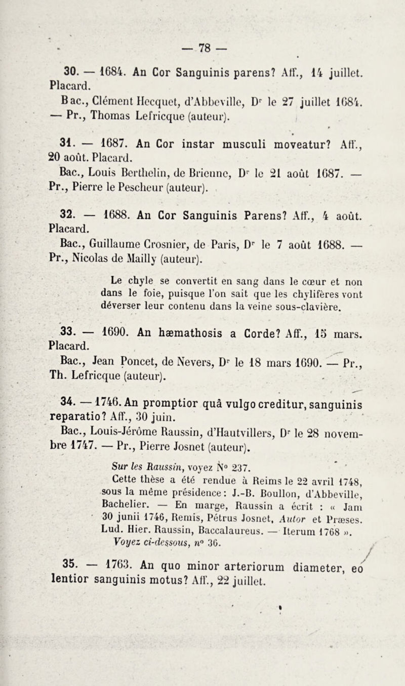 30. — 1684. An Cor Sanguinis parens? AfF., 14 juillet. Placard. Bac., Clément Hecquet, d’Abbeville, Dr le 27 juillet 1684. — Pr., Thomas Lefricque (auteur). 9 9 31. — 1687. An Cor instar musculi moveatur? AfF., 20 août. Placard. Bac., Louis Berthclin, de Briennc, D' le 21 août 1687. — Pr., Pierre le Pescheur (auteur). 32. — 1688. An Cor Sanguinis Parens? AfF., 4 août. Placard. Bac., Guillaume Crosnier, de Paris, Dr le 7 août 1688. — Pr., Nicolas de Mailly (auteur). Le chyle se convertit en sang dans le cœur et non dans le foie, puisque l’on sait que les chylifères vont déverser leur contenu dans la veine sous-clavière. 33. — 1690. An hæmathosis a Corde? Aff., 15 mars. Placard. Bac., Jean Poncet, de Nevers, Dr le 18 mars 1690. — Pr., Th. Lefricque (auteur). 34. — 1746. An promptior quâ vulgo creditur, sanguinis reparatio? Aff., 30 juin. Bac., Louis-Jérôme Raussin, d’Hautvillers, Dr le 28 novem- bre 1747. — Pr., Pierre Josnet (auteur). Sur les Raussin, voyez N° 237. Cette thèse a été rendue à Reims le 22 avril 1748, sous la même présidence: J.-B. Boullon, d’Abbeville, Bachelier. — En marge, Raussin a écrit : « Jam 30 junii 1746, Remis, Pétrus Josnet, Autor et Præses. Lud. Hier. Raussin, Baccalaureus. — Iterum 1768 ». Voyez ci-dessous, n° 36. 35. — 1763. An quo minor arteriorum diameter, eo lentior sanguinis motus? AfF., 22 juillet.