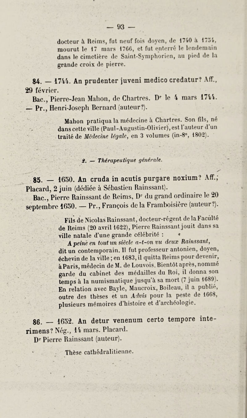 docteur à Reims, fut neuf fois doyen, de 1740 à 175 V, mourut le 17 mars 1700, et fut enterré le lendemain dans le cimetière de Saint-Symphorien, au pied de la grande croix de pierre. 84. — 1744. An prudenter juveni medico credatur? AfT., 29 février. Bac., Pierre-Jean Mahon, de Chartres. Dp le 4 mars 1744. — Pr., Henri-Joseph Bernard (auteur?). Mahon pratiqua la médecine à Chartres. Son fils, né dans cette ville (Paul-Augustin-Olivier), est 1 auteur d un traité de Médecine légale, en 3 volumes (in-8°, 1802). 2. — Thérapeutique générale. . v ‘ ‘ * « Jr ‘ * > ' S 85. — 1650. An cruda in acutis purgare noxium 7 Aff.; Placard, 2 juin (dédiée à Sébastien Rainssant). Bac., Pierre Rainssant de Reims, Dr du grand ordinaire le 20 septembre 1650. — Pr., François de la Framboisière (auteur?). Fils de Nicolas Rainssant, docteur-régent de la Faculté de Reims (20 avril 1022), Pierre Rainssant jouit dans sa ville natale d’une grande célébrité : ♦ A peiné en tout un siècle a-t-on vu deux Rainssant, dit un contemporain. 11 fut professeur antonien, doyen, échevin de la ville ; en 1683, il quitta Reims pour devenir, àParis, médecin de M. de Louvois. Bientôt après, nommé garde du cabinet des médailles du Roi, il donna son temps à la numismatique jusqu’à sa mort (7 juin 1089). En relation avec Bayle, Maucroix, Boileau, il a publie, outre des thèses et un Advis pour la peste de 1608, plusieurs mémoires d’histoire et d’archéologie. 86. — 1652. An detur venenum certo tempore inte- rimens? Nég., 14 mars. Placard. Dr Pierre Rainssant (auteur). Thèse cathédralitienne.