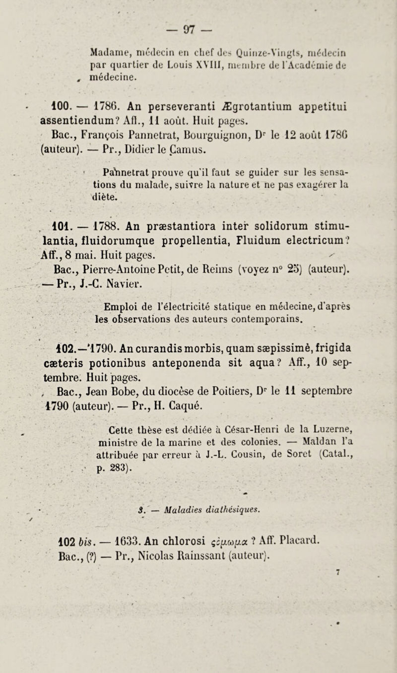 — 07 — Madame, médecin en chef des Quinze-Yingts, médecin par quartier de Louis XVIII, membre de l'Académie de , médecine. 100. — 1786. An perseveranti Ægrotantium appetitui assentiendum? Ail., 11 août. Huit pages. Bac., François Pannetrat, Bourguignon, Dr le 12 août 178G (auteur). — Pr., Didier le Camus. • Pahnetrat prouve qu'il faut se guider sur les sensa- tions du malade, suivre la nature et ne pas exagérer la diète. 101. — 1788. An præstantiora inter solidorum stimu- lantia, lluidorumque propellentia, Fluidum electricum ? Atf., 8 mai. Huit pages. ^ Bac., Pierre-Antoine Petit, de Reims (voyez n° 2o) (auteur), •v— Pr., J.-C. Navier. Emploi de l’électricité statique en médecine, d’après les observations des auteurs contemporains. 102. —*1790. An curandis morbis, quam sæpissimè, frigida cæteris potionibus anteponenda sit aqua? Aff., 10 sep- tembre. Huit pages. , Bac., Jean Bobe, du diocèse de Poitiers, Dr le 11 septembre 1790 (auteur). — Pr., H. Caqué. Cette thèse est dédiée à César-Henri de la Luzerne, ministre de la marine et des colonies. — Maldan l’a attribuée par erreur à J.-L. Cousin, de Soret (Catal., . ;• p. 283). 3. — Maladies dialhésiques. 102 bis. — 1633. An chlorosi çcpc,op.a ? Aff. Placard. Bac., (?) — Pr., Nicolas Rainssant (auteur).