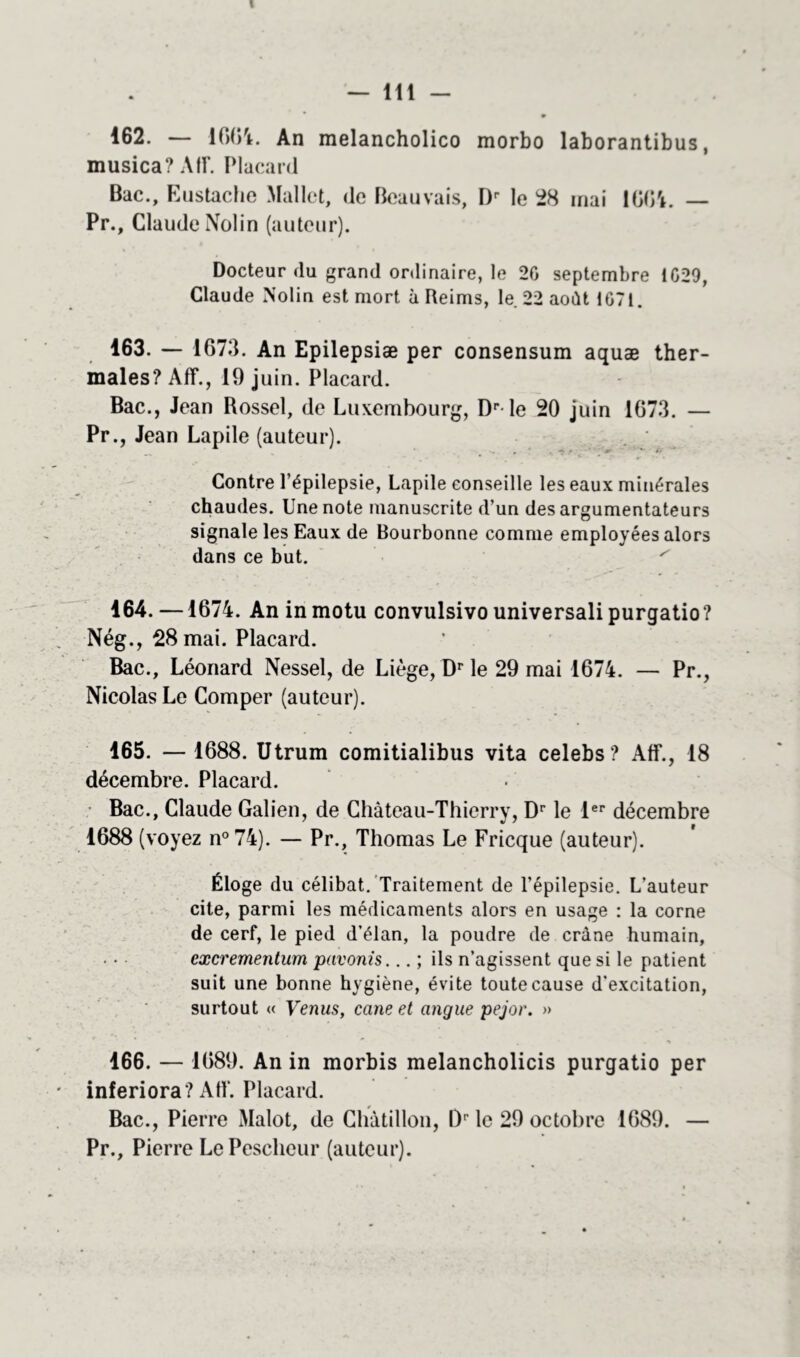 — 111 - ^62. — 1664. An melancholico morbo laborantibus, musica? Atr. Placard Bac., Eustache Mallet, de Beauvais, Dr le 28 mai lOO'i. — Pr., Claude Nolin (auteur). Docteur (lu grand ordinaire, le 20 septembre 1029, Claude Nolin est mort à Reims, le 22 août 1071. 163. — 1673. An Epilepsiæ per consensum aquæ ther- males? Aff., 19 juin. Placard. Bac., Jean Rossel, de Luxembourg, Dr le 20 juin 1673. — Pr., Jean Lapile (auteur). Contre l’épilepsie, Lapile conseille les eaux minérales chaudes. Une note manuscrite d’un des argumentateurs signale les Eaux de Bourbonne comme employées alors dans ce but. ^ 164. —1674. An in motu convulsivo universali purgatio? Nég., 28 mai. Placard. Bac., Léonard Nessel, de Liège, Dr le 29 mai 1674. — Pr., Nicolas Le Comper (auteur). 165. — 1688. Utrum comitialibus vita celebs? Aff., 18 décembre. Placard. Bac., Claude Galien, de Château-Thierry, Dr le 1er décembre 1688 (voyez n°74). — Pr., Thomas Le Fricque (auteur). Éloge du célibat. Traitement de l’épilepsie. L’auteur cite, parmi les médicaments alors en usage : la corne de cerf, le pied d’élan, la poudre de crâne humain, excrementum pavonis... ; ils n’agissent que si le patient suit une bonne hygiène, évite toute cause d’excitation, surtout « Venus, cane et angue pejor. » 166. — 1689. An in morbis melancholicis purgatio per inferiora? Aff. Placard. Bac., Pierre Malot, de Chàtillon, l)r le 29 octobre 1689. — Pr., Pierre LePescheur (auteur).