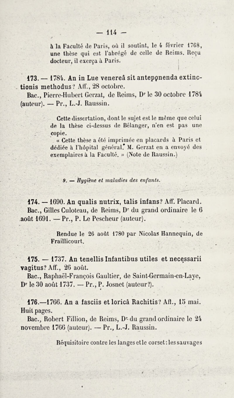 à la Faculté (le Paris, où il soutint, le 4 février 17G8, une thèse qui est l’abrégé de celle de Reims. Reçu docteur, il exerça à Paris. i i • 173. — 1784. An in Lue venereâ sit anteppnenda extinc- tionis methodus? Air., 28 octobre. Bac., Pierre-Hubert Gcrzat, de Reims, Dr le 30 octobre 1784 (auteur). — Pr., L.-J. Raussin. Cette dissertation, dont le sujet est le même que celui de la thèse ci-dessus de Bélanger, n’en est pas une copie. « Cette thèse a été imprimée en placards à Paris et dédiée à l’hôpital général* M. Gerzat en a envoyé des exemplaires à la Faculté. » (Note de Raussin.) 9. — Hygiène et maladies des enfants. 174. — 1G90. An qualis nutrix, talis infans? Aff. Placard. Bac., Gilles Culoteau, de Reims, Dr du grand ordinaire le 6 août 1691. — Pr., P. Le Pescheur (auteur). Rendue le 2G août 1780 par Nicolas Hannequin, de Fraillicourt. 175. — 1737. An tenellis Infantibus utiles et necessarii vagitus? Aff., 26 août. Bac., Raphaël-François Gaultier, de Saint-Germain-cn-Laye, Dr le 30 août 1737. — Pr., P. Josnet (auteur?). 176. —1766. An a fasciis etloricâ Rachitis? Aft., 15 mai. Huit pages. Bac., Robert Fillion, de Reims, Dr-du grand ordinaire le 24 novembre 1766 (auteur). — Pr., L.-J. Raussin. Réquisitoire contre les langesetle corset'.lessauvages