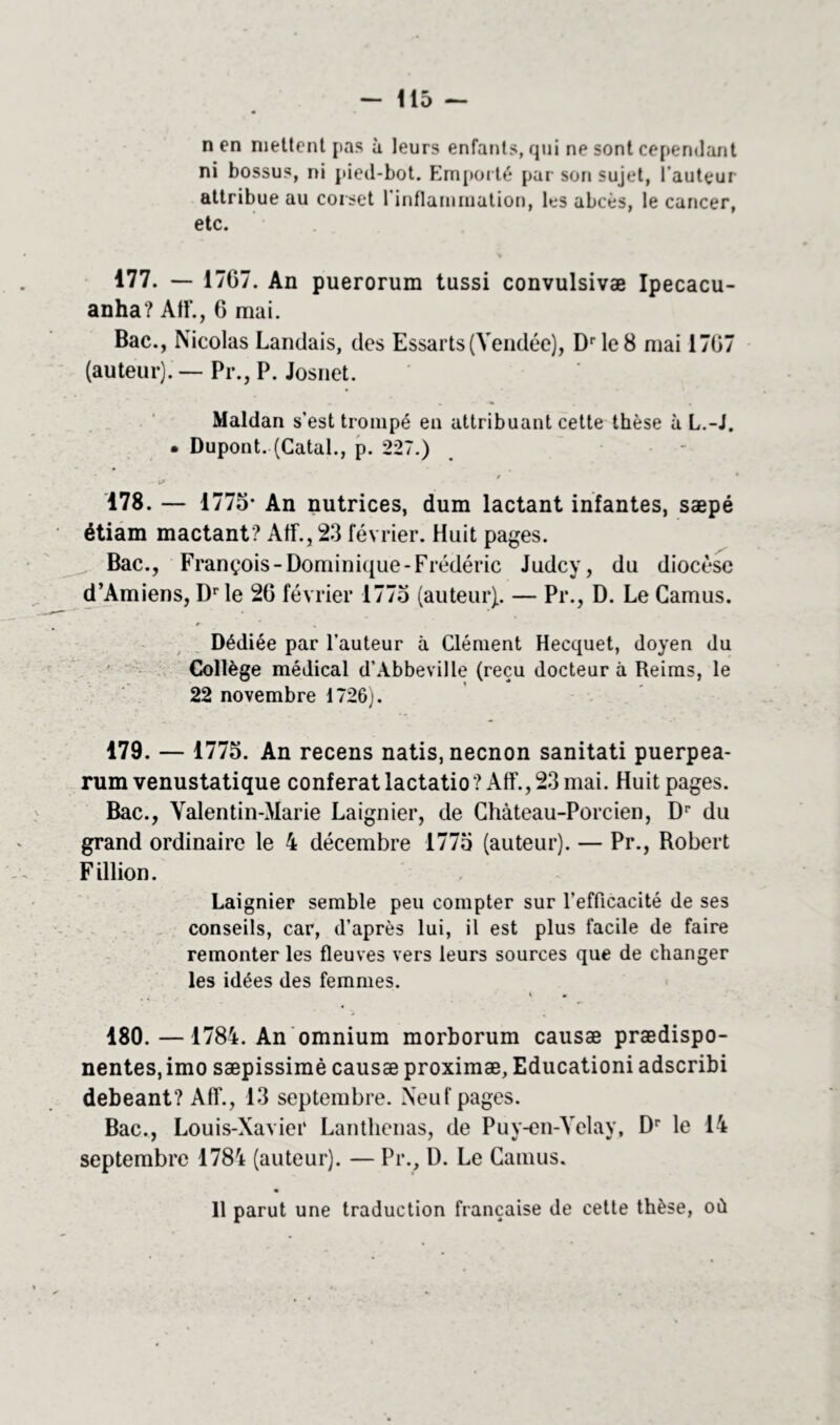 n en mettent pas à leurs enfants, qui ne sont cependant ni bossus, ni pied-bot. Emporté par son sujet, l'auteur attribue au corset 1 inflammation, les abcès, le cancer, etc. 177. —■ 1707. An puerorum tussi convulsivæ Ipecacu- anha? AIE, 6 mai. Bac., Nicolas Landais, des Essarts(Vendée), Drle8 mai 1707 (auteur). — Pr., P. Josnet. Maldan s’est trompé en attribuant cette thèse à L.-J. • Dupont. (Catal., p. 227.) 178. — 1775- An nutrices, dum lactant infantes, sæpé étiam mactant? AtL, 23 février. Huit pages. Bac., François-Dominique-Frédéric Judcy, du diocèse d’Amiens, Dr le 20 février 1775 (auteur).. — Pr., D. Le Camus. Dédiée par l’auteur à Clément Hecquet, doyen du Collège médical d’Abbeville (reçu docteur à Reims, le 22 novembre 1726). 179. — 1775. An recens natis.necnon sanitati puerpea- rum venustatique conférât lactatio? AIL, 23 mai. Huit pages. Bac., Valentin-Marie Laignier, de Chàteau-Porcien, Dr du grand ordinaire le 4 décembre 1775 (auteur). — Pr., Robert F illion. Laignier semble peu compter sur l'efficacité de ses conseils, car, d’après lui, il est plus facile de faire remonter les fleuves vers leurs sources que de changer les idées des femmes. 180. —1784. An omnium morborum causæ prædispo- nentes,imo sæpissimè causæ proximæ, Educationi adscribi debeant? AIL, 13 septembre. Neuf pages. Bac., Louis-Xavier Lanthenas, de Puy-en-Velay, Dr le 14 septembre 1784 (auteur). — Pr., U. Le Camus. 11 parut une traduction française de cette thèse, où