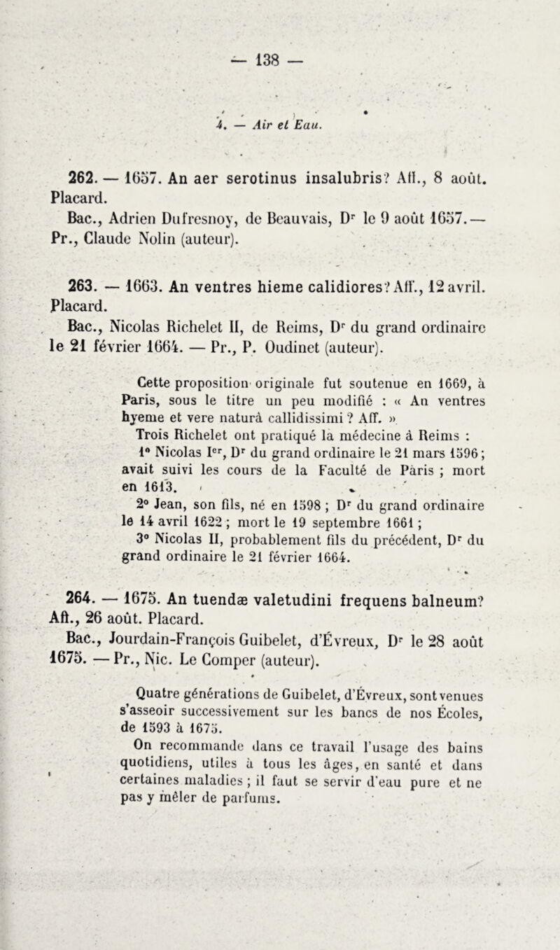 # • ) 4. — Air et Eau. \ , , • ^ • 262. — 1657. An aer serotinus insalubris? AH., 8 août. Placard. Bac., Adrien Dufresnoy, de Beauvais, Dr le 9 août 1657.— Pr., Claude Nolin (auteur). 263. — 1663. An ventres hieme calidiores? AH'., 12 avril. Placard. Bac., Nicolas Richelet II, de Reims, Dr du grand ordinaire le 21 février 1664. — Pr., P. Oudinet (auteur). Cette proposition originale fut soutenue en 1669, à Paris, sous le titre un peu modifié : « An ventres hyerne et vere naturà callidissimi ? Aff. » Trois Richelet ont pratiqué la médecine à Reims : 1° Nicolas Ier, ür du grand ordinaire le 21 mars 1596; avait suivi les cours de la Faculté de Paris ; mort en 1613. . . 2° Jean, son fils, né en 1598 ; Dr du grand ordinaire le 14 avril 1622 ; mort le 19 septembre 1661 ; 3° Nicolas II, probablement fils du précédent, Dr du grand ordinaire le 21 février 1664. • ... i • % 264. — 1675. An tuendæ valetudini frequens balneum? Aft., 26 août. Placard. Bac., Jourdain-François Guibelet, d’Évreux, Dr le 28 août 1675. — Pr., Nie. Le Comper (auteur). • * Quatre générations de Guibelet, d’Évreux, sont venues s’asseoir successivement sur les bancs de nos Écoles, de 1593 à 1675. On recommande dans ce travail l’usage des bains quotidiens, utiles à tous les âges, en santé et dans certaines maladies ; il faut se servir d’eau pure et ne pas y mêler de parfums.