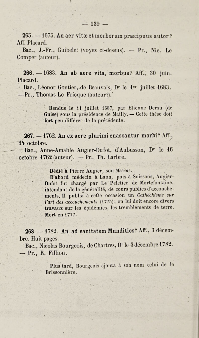 130 — 265. — lC7o. An aer vitæetmorborura præcipuus autor? Aff. Placard. Bac., J.-Fr., Guibelet (voyez ci-dessus). — Pr., Nie. Le Comper (auteur). 266. — 1683. An ab aere vita, morbus? AIT., 30 juin. Placard. Bac., Léonor Gontieiydc Beauvais, Dr le Ier juillet 1683. — Pr., Thomas Le Fricque (auteur?).' Rendue le 11 juillet 1687, par Étienne Dersu (de Guise) sous la présidence de Mailly. — Cette thèse doit fort peu différer de la précédente. 267. — 1762. An ex aere plurimi enascantur morbi? Aff., 14 octobre. Bac., Anne-Amable Augier-Dufot, d’Aubusson, Dr le 16 octobre 1762 (auteur). — Pr., Th. Larbre. . Dédié à Pierre Augier, son Mécène. D’abord médecin à Laon, puis à Soissoris, Augier- Dufot fut chargé par Le Peletier de Mortefontaine, intendant de la généralité, de cours publics d’accouche- ments. Il publia à cet'te occasion un Cathéchisme sur l'art des accouchements (1775); on lui doit encore divers travaux sur les épidémies, les tremblements de terre. Mort en 1777. 268. — 1782. An ad sanitatem Mundities? Aff., 3 décem- bre. Huit pages. Bac., Nicolas Bourgeois, de Chartres, Dr le 5 décembre 1782. — Pr., R. Fillion. Plus tard, Bourgeois ajouta à son nom celui de la Brissonnière.