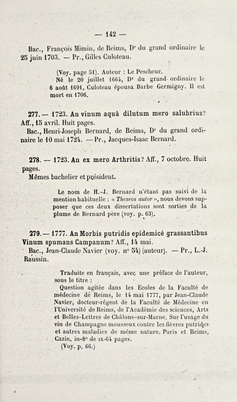 Bac., François Mimin, (le Reims, Dr du grand ordinaire le 25 juin 1703. — Pr., Gilles Guloteau. (Voy. page 51). Auteur : Le Peschcur. Né le 20 juillet 1664, Dr du grand ordinaire le 6 août 1691, Culoteau épousa Barbe Germigny. 11 est mort en 1706. 4 - 277. — 1723. An vinum aquâ dilutum mero salubrius? Aff., 15 avril. Huit pages. Bac., Henri-Joseph Bernard, de Reims, Dr du grand ordi- naire le 10 mai 1724. — Pr., Jacques-Isaac Bernard. 278. — 1723. An ex mero Arthritis? Aff., 7 octobre. Huit pages. Mêmes bachelier et président. Le nom de H.-J. Bernard n’étant pas suivi de la mention habituelle : « Thcseos autor», nous devons sup- poser que ces deux dissertations sont sorties de la plume de Bernard père (voy. p. 63). 279.— 1777. AnMorbis putridis epidemicè grassantibus Vinum spumans Campanum? AIT., 14 mai. ' Bac., Jean-Claude Navier (voy. n° 54) (auteur). — Pr., L.-J. Raussin. Traduite en français, aveç une préface de l’auteur, sous le titre : Question agitée dans les Écoles de la Faculté de médecine dé Reims, le 14 mai 1777, par Jean-Claude Navier, docteur-régent de la Faculté de Médecine en l’Université de Reims, de l’Académie des sciences, Arts et Belles-Lettres de Chàlons-sur-Marne. Sur l’usage du vin de Champagne mousseux contre les.fièvres putrides- et autres maladies de même nature. Paris et Reims, • Cazin, in-8 de ix-Gi pages. (Voy. p. 66.)