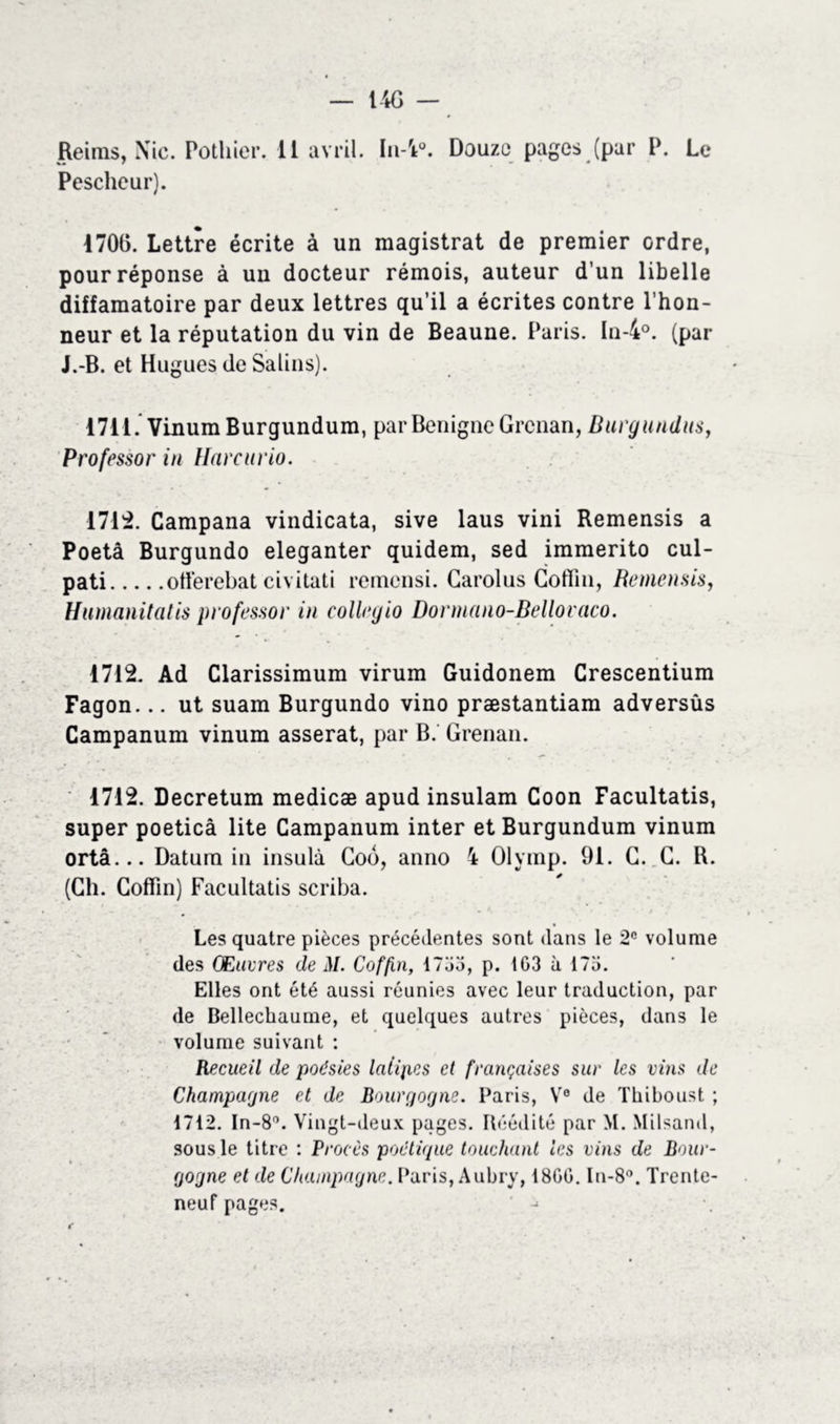 Pescheur). 1700. Lettre écrite à un magistrat de premier ordre, pour réponse à un docteur rémois, auteur d’un libelle diffamatoire par deux lettres qu’il a écrites contre l’hon- neur et la réputation du vin de Beaune. Paris. In-4°. (par J.-B. et Hugues de Salins). 1711. Vinum Burgundum, par Bénigne Grcnan, Burgundus, Professor in Harcurio. 1712. Campana vindicata, sive laus vini Remensis a Poetâ Burgundo eleganter quidem, sed immerito cul- pati offerebat civitati remensi. Carolus Cofïin, Remensis, Humanitatis professor in collegio Dormano-Bellovaco. 1712. Ad Clarissimum virum Guidonem Crescentium Fagon... ut suam Burgundo vino præstantiam adversûs Campanum vinum asserat, par B. Grenan. 1712. Decretum medicæ apud insulam Coon Facultatis, super poeticâ lite Campanum inter et Burgundum vinum ortâ... Datum in insulà Cob, anno 4 Olymp. 91. G. G. R. (Ch. Cofïin) Facultatis scriba. Les quatre pièces précédentes sont dans le 2e volume des CEuvres de M. Cofjin, 1755, p. 1G3 à 175. Elles ont été aussi réunies avec leur traduction, par de Bellechaume, et quelques autres pièces, dans le volume suivant : Recueil de poésies laiip.es et françaises sur les vins de Champagne et de Bourgogne. Paris, Ve de Thiboust ; 1712. In-8°. Vingt-deux pages. Réédité par M. Milsand, sous le titre : Procès poétique touchant les vins de Bour- gogne et de Champagne. Paris, Aubry, 18GG. In-8°. Trente- neuf pages.