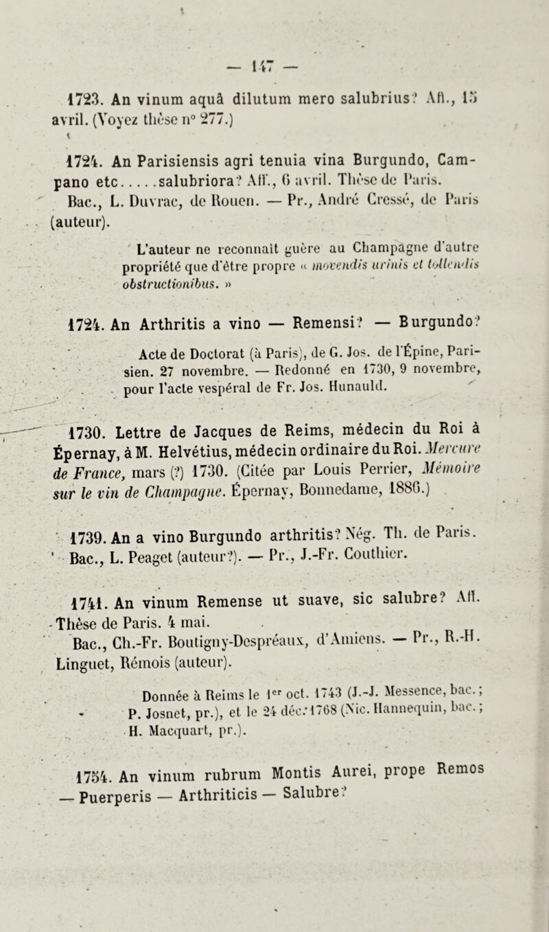 1723. An vinum aquà dilutum mero salubrius? Att., 15 avril. (Voyez thèse n° 277.) \ 1724. An Parisiensis agri tenuia vina Burgundo, Cam- pano etc salubriora? AH., G avril. Thèse de Paris. Bac., L. Duvrac, de Rouen. — Pr., André Cressé, de Paris (auteur). L’auteur ne reconnaît guère au Champagne d’autre propriété que d’être propre « inoveudis itnnis et tollcivlis obstructionibus. » 1724. An Arthritis a vino — Remensi? — Burgundo? Acte de Doctorat (à Paris), de G. Jos. de 1 Épine, Pari- sien. 27 novembre. — Redonné en 1730, 9 novembre, pour l’acte vespéral de Fr. Jos. Hunauld. 1730. Lettre de Jacques de Reims, médecin du Roi à Ép ernay, à M. Helvétius, médecin ordinaire du Roi. Mercure de France, mars (?) 1730. (Citée par Louis Perrier, Mémoire sur le vin de Champagne. Épernay, Bonnedame, 188G.) • 1739. An a vino Burgundo arthritis? Nég. Th. de Paris. 1 Bac., L. Peaget (auteur?). — Pr., J.-Fr. Couthier. 1741. An vinum Remense ut suave, sic salubre ? AH. - Thèse de Paris. 4 mai. Bac., Ch.-Fr. Boutigny-Despréaux, d’Amiens. — Pr., R.-H. Linguet, Rémois (auteur). Donnée à Reims le 1er oct. 1743 (J.-J. Messence, bac.; P. Josnet, pr.), et le 24 déc.*1768 (Nie. Hannequin, bac. ; H. Macquart, pr.). 1754. An vinum rubrum Montis Aurei, prope Remos — Puerperis — Arthriticis — Salubre?