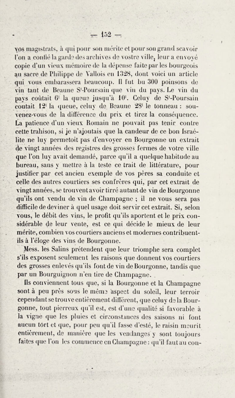 vos magistrats, à qui pour son mérite et pour son grand scavoir l’on a confié la garde des archives de vostrc ville, leur a envoyé copie d’un vieux mémoire de la dépense faite par les bourgeois au sacre de Philippe de Yallois en 1328, dont voici un article qui vous embarassera beaucoup. Il fut 1m 300 poinsons de vin tant de Beaune S'-Poursain que vin du pays. Le vin du pays coûtait 0‘ la queue jusqu’à 10'. Celuy de Sl-Poursain coûtait 12‘ la queue, celuy de Beaune 281 le tonneau : sou- venez-vous de la différence du prix et tirez la conséquence. La patience d’un vieux Romain ne pouvait pas tenir contre cette trahison, si je n’ajoutais que la candeur de ce bon Israé- lite ne luy permetoit pas d’envoyer en Bourgonne un extrait de vingt années des registres des grosses fermes de votre ville que l’on luy avait demandé, parce qu’il a quelque habitude au bureau, sans y mettre à la teste ce trait de littérature, pour justifier par cet ancien exemple de vos pères sa conduite et celle des autres courtiers ses confrères qui, par cet extrait de vingt années, se trouvent avoir tirré autant de vin de Bourgonne qu’ils ont vendu de vin de Champagne ; il ne vous sera pas difficile de deviner à quel usage doit servir cet extrait. Si, selon vous, le débit des vins, le profit qu’ils aportent et le prix con- sidérable de leur vente, est ce qui décide le mieux de leur mérite, combien vos courtiers anciens et modernes contribuent- ils à l’éloge des vins de Bourgonne. Mess, les Salins prétendent que leur triomphe sera complet s’ils exposent seulement les raisons que donnent vos courtiers des grosses enlevés qu’ils font de vin de Bourgonne, tandis que par un Bourguignon n’en tire de Champagne. Ils conviennent tous que, si la Bourgonne et la Champagne sont à peu près sous le même aspect du soleil, leur terroir cependant se trouve entièrement différent, que celuy delà Bour- gonne, tout pierreux qu’il est, est d’une qualité si favorable à la vigne que les pluies et circonstances des saisons ni font aucun tort et que, pour peu qu’il fasse (l’esté, le raisin menrit entièrement, de manière que les vendanges y sont toujours faites que l’on les commence en Champagne: qu’il faut au cou-