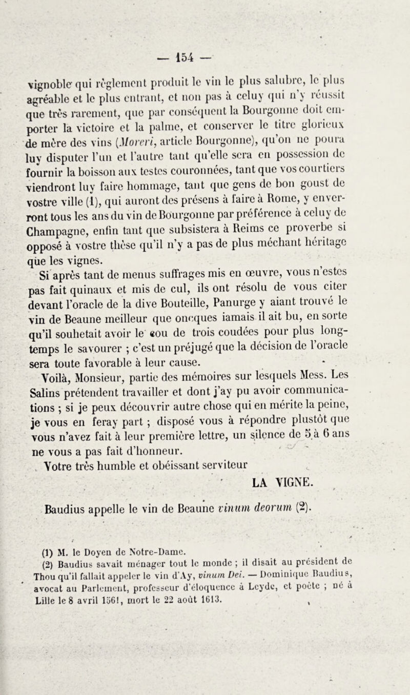 \ignoble qui reglement produit le vin le plus salubre, le plus agréable et le plus entrant, et non pas à celuy qui n’y réussit que très rarement, que par conséquent la Bourgonne doit em- porter la victoire et la palme, et conserver le titre glorieux de mère des vins (Morevi, article Bourgonne), qu on ne poura lu y disputer l’un et l’autre tant qu’elle sera en possession de fournir la boisson aux testes couronnées, tant que vos courtiers viendront luy faire hommage, tant que gens de bon goust de vostre ville (1), qui auront des présens à taire à Rome, y envci- ront tous les ans du vin de Bourgonne par préférence à celuy de Champagne, enfin tant que subsistera à Reims ce proveibe si opposé à vostre thèse qu’il n’y a pas de plus méchant héritage que les vignes. Si après tant de menus suffrages mis en œuvre, vous n’estes pas fait quinaux et mis de cul, ils ont résolu de vous citer devant l’oracle de la dive Bouteille, Panurge y aiant trouvé le vin de Beaune meilleur que oneques iamais il ait bu, en sorte qu’il souhetait avoir le «ou de trois coudées pour plus long- temps le savourer ; c’est un préjugé que la décision de l’oracle sera toute favorable à leur cause. Voilà, Monsieur, partie des mémoires sur lesquels Mess. Les Salins prétendent travailler et dont j’ay pu avoir communica- tions ; si je peux découvrir autre chose qui en mérite la peine, je vous en feray part ; disposé vous à répondre plustôt que vous n’avez fait à leur première lettre, un silence de 5 à 6 ans ne vous a pas fait d’honneur. Votre très humble et obéissant serviteur LA VIGNE. * 0 * 9 Baudius appelle le vin de Beaune vinum deorum (2). (1) M. Ic Doyen de Notre-Dame. (2) Baudius savait ménager tout le monde ; il disait au président de Thou qu’il fallait appeler le vin d'Ay, vinum Dei. — Dominique Baudius, avocat au Parlement, professeur d’éloquence à Lcyde, et poète , né à Lille le 8 avril 1361, mort le 22 août 1613. ,