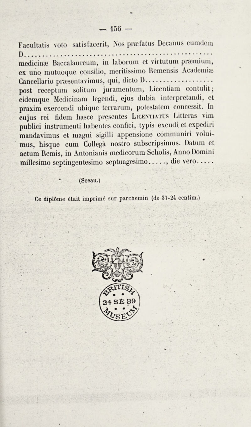 — 15(5 — Facultatis voto satisfacerit, Nos praîlatus Dccanus cunidein ;••• mcdicinæ Baccalaureum, in laboruni et virtutum præmium, ex uno miituoquc consilio, incritissimo Remcnsis Academia; Cancellario præsentaviraus, qui, dicto D post receptum solituin jurameiituin, Licentiani contulit ; eidemque Medicinam legendi, ejus dubia interpretandi, et praxira exercendi ubique terrarum, potestatem concessit. In cujus rei tidem liasce présentés Licemiatus Litteras virn publici instrumenti habentes confici, typis excudi et expediri mandavimus et magni sigilli appensione communiri volui- mus, hisque cum Collegà nostro subscripsimus. Datum et actum Remis, in Antonianis medicorum Scholis, Anno Domini millesimo septingentesimo septuagesimo , die vero. (Sceau.) Ce diplôme était imprimé sur parchemin (de 31-24 centim.)